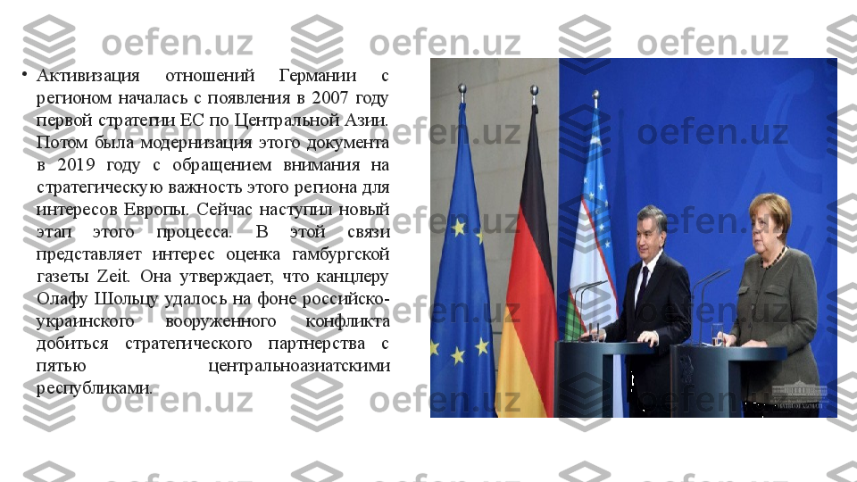 •
Активизация  отношений  Германии  с 
регионом  началась  с  появления  в  2007  году 
первой стратегии ЕС по Центральной Азии. 
Потом  была  модернизация  этого  документа 
в  2019  году  с  обращением  внимания  на 
стратегическую важность этого региона для 
интересов  Европы.  Сейчас  наступил  новый 
этап  этого  процесса.  В  этой  связи 
представляет  интерес  оценка  гамбургской 
газеты  Zeit.  Она  утверждает,  что  канцлеру 
Олафу  Шольцу  удалось  на  фоне  российско-
украинского  вооруженного  конфликта 
добиться  стратегического  партнерства  с 
пятью  центральноазиатскими 
республиками.  