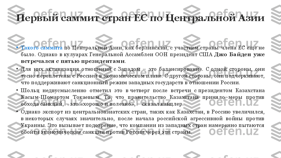 Первый саммит стран ЕС по Центральной Азии
•
Такого саммита  по Центральной Азии, как берлинский, с	 участием страны-члена ЕС еще не 
было.  Однако  в	
 кулуарах  Генеральной  Ассамблеи  ООН  президент  США	  Джо  Байден  уже 
встречался с	
 пятью президентами .
•
Для  них  активизация  отношений  с	
 Западом  –  это  балансирование.  С	 одной  стороны,  они 
тесно переплетены с	
 Россией в	 экономическом плане. С	 другой стороны, они подчеркивают, 
что поддерживают санкционный режим западных государств в	
 отношении России.
•
Шольц  недвусмысленно  отметил  это  в	
 четверг  после  встречи  с	 президентом  Казахстана 
Касым-Шомартом  Токаевым.  То,  что  правительство  Казахстана  приняло  меры  против 
обхода санкций, – это «хорошо и	
 полезно», – сказал канцлер.
•
Однако  экспорт  из  центральноазиатских  стран,  таких  как  Казахстан,  в	
 Россию  увеличился, 
в	
 некоторых  случаях  значительно,  после  начала  российской  агрессивной  войны  против 
Украины. Это вызывает подозрение, что компании из западных стран намеренно пытаются 
обойти экономические санкции против России через эти страны. 