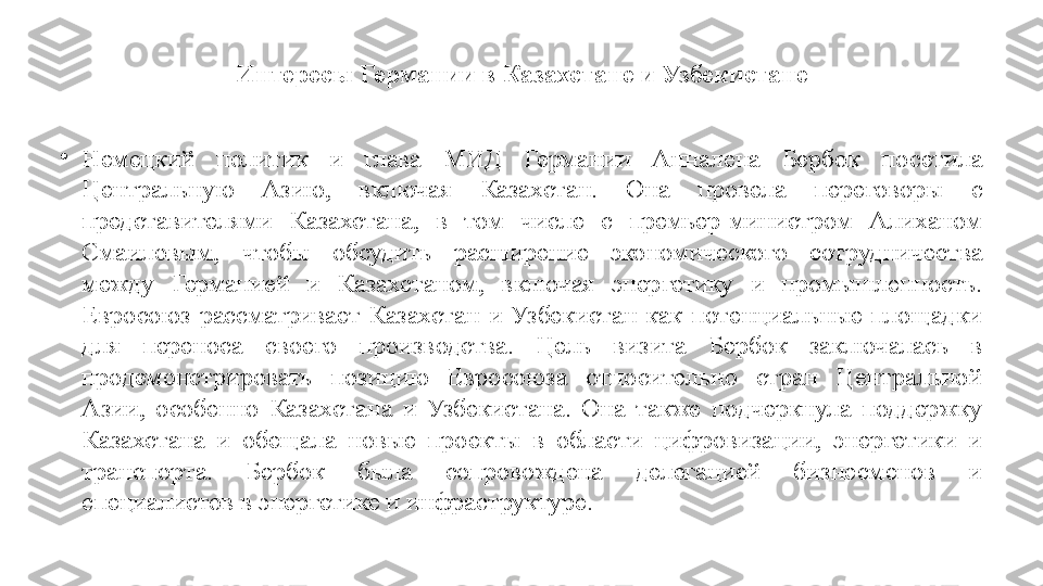 Интересы Германии в Казахстане и Узбекистане
•
Немецкий  политик  и  глава  МИД  Германии  Анналена  Бербок  посетила 
Центральную  Азию,  включая  Казахстан.  Она  провела  переговоры  с 
представителями  Казахстана,  в  том  числе  с  премьер-министром  Алиханом 
Смаиловым,  чтобы  обсудить  расширение  экономического  сотрудничества 
между  Германией  и  Казахстаном,  включая  энергетику  и  промышленность. 
Евросоюз  рассматривает  Казахстан  и  Узбекистан  как  потенциальные  площадки 
для  переноса  своего  производства.  Цель  визита  Бербок  заключалась  в 
продемонстрировать  позицию  Евросоюза  относительно  стран  Центральной 
Азии,  особенно  Казахстана  и  Узбекистана.  Она  также  подчеркнула  поддержку 
Казахстана  и  обещала  новые  проекты  в  области  цифровизации,  энергетики  и 
транспорта.  Бербок  была  сопровождена  делегацией  бизнесменов  и 
специалистов в энергетике и инфраструктуре. 