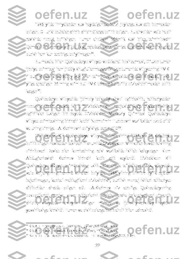 1985   yilda   liniyalardan   suv   haydalganda,   ba’zi   joylarga   suv   etib   bormasdan
qolgan. CHunki trubalar chirib chiqindilarga to‘lib qolgan. Bu ahvoldan xalq haqli
ravishda   norozi   bo‘lishgan.   Tuman   aholisini   ichimlik   suvi   bilan   ta’minlovchi
Qamashi-G‘uzor  suv yo‘lida  bosh rejadagi  uchta o‘rniga  atigi  bitta suv  to‘plagich
qurish ham kun tartibiga qo‘yilmagan 35
. 
Bu masala  bilan Qashqadaryo viloyat vodokanal boshqarmasi, G‘uzor  tuman
ijroiya qo‘mitasi ham jiddiy shug‘ullanmagan. G‘uzor tumanida viloyatning PMK-
4   qurilish   tashkiloti   tabiiy   gaz   bilan   ta’minlash   sohasida   ish   olib   borsada,   1985-
yilga ajratilgan 36 ming so‘m  pul  PMK tomonidan to‘liq o‘zlashtirilmasdan  qolib
ketgan 36
. 
Qashqadaryo   viloyatida   ijtimoiy-iqtisodiy   ahvol   og‘irlashib,   rahbariyatdan
noroziligi   ortib,   “paxta   ishi”,   “o‘zbeklar   ishi"   natijasida   ko‘p   oilalar   boshiga
og‘irliklar   tushgan   bir   paytda   O‘zbekiston   Markaziy   Qo‘mitasi   Qashqadaryo
viloyat qo‘mitasining birinchi kotibi Normo‘min Turopovni vazifasidan ozod qildi
va uning o‘rniga I.A.Karimovni qo‘yishga qaror qildi 37
.
O‘zbekiston   KP   Qashqadaryo   viloyat   qo‘mitasining   1986   yil   26   dekabrda
bo‘lib o‘tgan navbatdan tashqari Plenumida O‘zbekiston Ministrlar Soveti raisining
o‘rinbosari   Davlat   plan   komitetining   raisi   vazifasida   ishlab   kelayotgan   Islom
Abdug‘anievich   Karimov   birinchi   kotib   etib   saylandi.   O‘zbekiston   KP
Qashqadaryo   viloyat   qo‘mitasining   ushbu   plenumida   ta’kidlanganidek,   viloyatda
xalq   xo‘jaligining   hamma   sohalari   bo‘yicha   1986-yilning   o‘n   bir   oylik   rejalari
bajarilmagan,   kapital   mablag‘larni   o‘zlashtirish,   qurilish-montaj   ishlari   rahbariyat
e’tiboridan   chetda   qolgan   edi.   I.A.Karimov   o‘z   atrofiga   Qashqadaryoning
oqsoqollarini,   partiya,   sovet   rahbarlarini   to‘plab,   barcha   imkoniyatlarni   o‘rganib
chiqib,   viloyatda   namoyon   bo‘lgan   muhitni   va   ijtimoiy-iqtisodiy   hayotni
yaxshilashga kirishdi. Tuman va qishloqlarga borib aholi bilan uchrashdi. 
35
 ҚВДАнинг Ғузор филиали. 1-жамғарма,1-рўйхат, 872-иш, 91-варақ.    
36
 ҚВДАнинг Қарши филиали. 1-жамғарма,1-рўйхат, 146-иш, 2-варақ.  
37
 Равшанов П. Қашқадаре? истиқлол арафасида.   -   Тошкент:Маънавият,2003.13-бет.  
22   