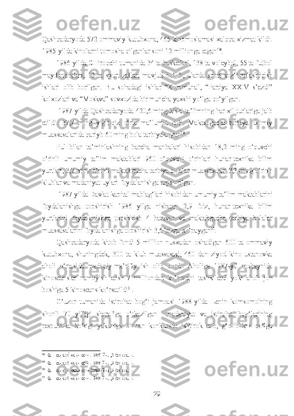 Qashqadaryoda 572 ommaviy kutubxona, 465 kinomoslamasi xalqqa xizmat kildi.
1985-yilda kinolarni tomosha qilganlar soni 12 millionga etgan 48
. 
1986-yilda CHiroqchi tumanida 34 ta basketbol, 138 ta voleybol, 55 ta futbol
maydonchalari,   12   ta   sport   zallari   mavjud   bo‘lib,   ularda   sport   sog‘lomlashtirish
ishlari   olib   borilgan.   Bu   sohadagi   ishlar   “Kommuna",   “Partiya   XXIV   s’ezdi”
kolxozlari va “Moskva” sovxozida bir muncha yaxshi yo‘lga qo‘yilgan. 
 1987-yilda Qashqadaryoda 420,6 ming kishi ta’limning har xil turlariga jalb
etildi.   37,7   ming   yigit-qiz   o‘rta   ma’lumot   oldi.   Maktabgacha   tarbiya   doimiy
muassasalarida qariyb 60 ming bola tarbiyalangan 49
. 
Pul   bilan   ta’minlashning   barcha   manbalari   hisobidan   18,2   ming   o‘quvchi
o‘rinli   umumiy   ta’lim   maktablari   960   o‘quvchi   o‘rinlari   hunar-texnika   bilim
yurtlari, 3,7 ming o‘rinli maktabgacha tarbiya bolalar muassasalari 3,3 ming o‘rinli
klublar va madaniyat uylari foydalanishga topshirilgan. 
 1987 yilda Davlat kapital mablag‘lari hisobidan umumiy ta’lim maktablarini
foydalanishga   topshirish   1986   yilga   nisbatan   2,9   foiz,   hunar-texnika   bilim
yurtlarini   foydalanishga   topshirish   4   baravar   va   maktabgacha   tarbiya   bolalar
muassasalarini foydalanishga topshirish 3,6foizga ko‘paygan 50
. 
Qashqadaryoda   kitob   fondi   5   million   nusxadan   oshadigan   600   ta   ommaviy
kutubxona,   shuningdek,   300   ta   klub   muassasasi,   460   dan   ziyod   kino   ustanovka
aholi   o‘rtasida   madaniy-ma’rifiy   ish   olib   bordi.   Aholiga   1987-yil   mobaynida
kinoseanslar   namoyish   etish   7   milliondan   ko‘proqni   tashkiletdi   yoki   aholi   jon
boshiga 5 kinoseans ko‘rsatildi 51
. 
G‘uzor   tumanida   istirohat   bog‘i   jamoasi   1988-yilda   Lenin   komsomolning
shonli   70   yilligi   sharafiga   o‘tkazilgan     madaniyat   va   istirohat   bog‘larining
respublika   ko‘rigi   yakuniga   binoan   konkursda   ishtirok   etib,   g‘oliblikni   qo‘lga
48
 Қашқадаре? ҳақиқати.1986-йил,3-февраль.  
49
 Қашқадарё ҳақиқати.1988-йил,9-февраль.  
50
 Қашқадарё ҳақиқати.1988-йил,9-февраль.  
51
 Қашқадарё ҳақиқати.1988-йил,9-февраль.  
29   