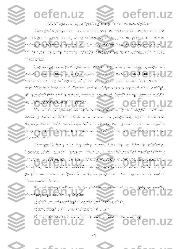 2.2. Viloyat demografiyasidagi o‘zgarishlar va xususiyatlari
Demografik   jarayonlar   –   bu   aholining   vaqt   va   makonlarda   rivojlanishini   aks
ettiradigan   hodisalar   bo‘lib,   uning   ko‘payishi,   o‘limi,   jinsi   va   yosh   tarkibi   hamda
mehnat   resurslarining   miqdor   jihatidan   o‘zgarishlari   bevosita   jamiyatning   hamda
milliy   iqtisodiyotning   ijtimoiy-iqtisodiy   rivojlanishiga   ta’sir   ko‘rsatuvchi   hodisa
hisoblanadi. 
Quyida Qashqadaryo viloyatidagi 1989-2019 yillardagi demografik jarayonlar,
xususan, aholi sonidagi umumiy o‘zgarishlar, qishloq va shahar aholisining tarkibi,
shahar   aholisining   ko‘payishi,   to‘g‘ilish   va   o‘limning   biri-biridan   farqi,   vohaning
respublikadagi boshqa hududlardan farqi va o‘ziga xos xususiyatlari, aholi zichligi,
viloyat   aholisining  miliy  tarkibi,   mehnat     resurslari     bandligining    tarmoq    tarkibi
va  ularning joylashuvi tahlil qilingan.
Ma’lumki,   jamiyatdagi   demografik   voqealar   umumiy   va   muayyan   individual
tasodifiy   sabablar   ta’siri   ostida   amal   qiladi.   Bu   jarayondagi   ayrim   voqeliklar
vujudga   kelishi   ba’zi   sabablarga   ko‘ra   individual   va   noyobdir,   lekin   demografik
jarayonda   ular   ketma-ketlik   voqealardan   iborat   bo‘lib,   ular   muntazam   ravishda
o‘zgarib turadi.
Demografik   jarayonlar   hayotning   barcha   iqtisodiy   va   ijtimoiy   sohalariga
bevosita   ta’sir     etuvchi     jarayon     hisoblanadi.   Aholishunoslikni   rivojlanishining
umumiy     qonuniyatlari     alohida     iqtisodiy   va   tabiiy   sharoitlarga   ega   hududlarda
ko‘pgina jihatlariga ko‘ra murakkab muammolarni keltirib chiqaradi  va  fan  oldiga
yangi   muammolarni   qo‘yadi.   CHunki,   bu   jarayonlar   inson   hayot-mamoti   tarzini
ifoda etuvchi fandir.
YUqorida   qayd   etilgan   jihatlar   alohida   mintaqalarda   katta   ilmiy   va   amaliy
ahamiyatga ega va ular quyidagilar:
a) aholi umumiy sonidagi o‘zgarishlarni hisobga olish;
b) tarkibidagi qishloq va shahar aholisi ulushi;
v)  mehnat  resurslari  bandligining  tarmoq  tarkibi  va  ularning 
47   