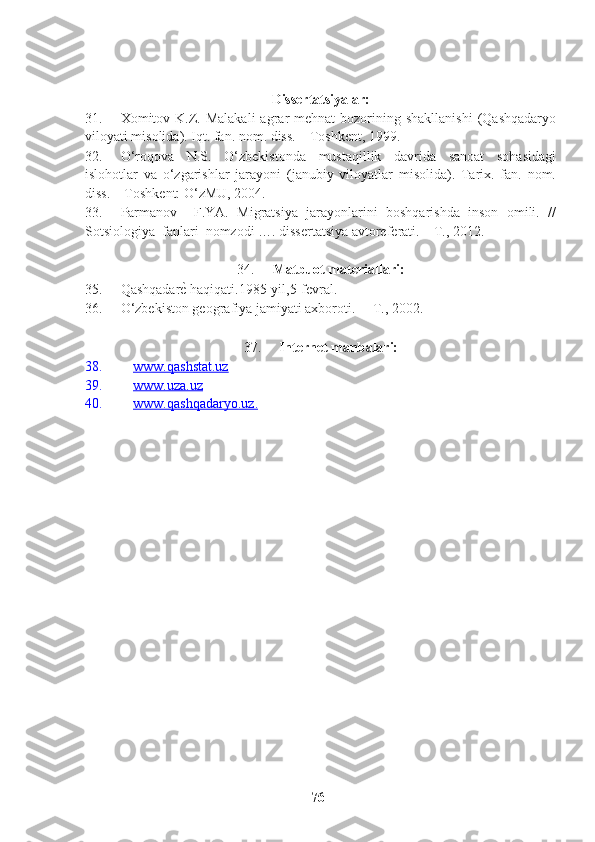 Dissertatsiyalar:
31. Xomitov K.Z. Malakali  agrar  mehnat  bozorining shakllanishi   (Qashqadaryo
viloyati misolida). Iqt. fan. nom. diss. – Toshkent, 1999.
32. O‘roqova   N.S.   O‘zbekistonda   mustaqillik   davrida   sanoat   sohasidagi
islohotlar   va   o‘zgarishlar   jarayoni   (janubiy   viloyatlar   misolida).   Tarix.   fan.   nom.
diss. – Toshkent: O‘zMU, 2004.
33. Parmanov     F.YA.   Migratsiya   jarayonlarini   boshqarishda   inson   omili.   //
Sotsiologiya  fanlari  nomzodi …. dissertatsiya avtoreferati. – T., 2012.  
34. Matbuot materiallari:
35. Qashqadarе? haqiqati.1985-yil,5-fevral.
36. O‘zbekiston geografiya jamiyati axboroti.  – T., 2002.
37. Internet manbalari:
38. www.qashstat.uz   
39. www.uza.uz   
40. www.qashqadaryo.uz    .  
76   