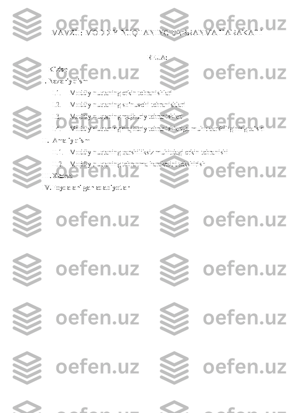 MAVZU: MODDIY NUQTANING TEBRANMA HARAKATI
REJA:
Kirish
I. Nazariy qism
I.1. Moddiy nuqtaning erkin tebranishlari  
I.2. Moddiy nuqtaning so‘nuvchi tebranishlari  
I.3. Moddiy nuqtaning majburiy tebranishlari
I.4. Moddiy nuqtaning majburiy tebranishlariga muhit qarshiligining ta’siri
II. Amaliy qism
II.1. Moddiy nuqtaning qarshiliksiz muhitdagi erkin tebranishi
II.2. Moddiy nuqtaning tebranma harakatini tekshirish
III. Xulosa
IV. Foydalanilgan adabiyotlar 