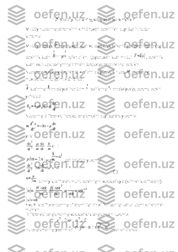 1.2 Moddiy nuqtaning so‘nuvchi tebranishlari
Moddiy nuqtaning tebranishini so‘ndiruvchi qarshilikni quyidagi holatdan 
ko‘ramiz.
Moddiy nuqtaga F
→  qaytaruvchi kuch va qaytishiga to‘sqinlik qiluvchi muhitning 
qarshilik kuchi 
R
→
=	−	μv
→  ta’sir qilsin. Qaytaruvchi kuch moduli 	
F=k|x| , qarshilik 
kuchi esa nuqta tezligining birinchi darajasiga proporsional qaralsin.
Nuqtaning harakat yo‘nalishida 	
x  o‘qini qo‘yamiz, 	0  nuqta 	M  nuqtaning 
muvozanat holatiga mos tanlanadi.	
R
→
 kuchning 	Rx proekiyasi har doim  	v
→   tezlikning 	vx  proeksiyasiga qarama-qarshi 
yo‘naladi.	
Rx=−	μv	x=−	μdx
dt
Nuqtaning differensial harakat tenglamasini quyidagicha yozamiz.	
m	d2x	
dt	2=−	kx	−	μdx
dt
yoki	
dx	2	
dt	2+	μ
m	
dx
dt	+	k
m	x=	0	
μ/m	=	2n
 va 	
k
m	
=	ω2  deb belgilab yozamiz.	
dx	2	
dt	2+2ndx
dt	+ω2x=	0
                                                  (1)	
n=	μ
2m
 doimiy koeffitsient muhit qarshiligini xarakterlaydi (so‘nish koeffitsienti).	
[n]=	[
H	⋅sek
m	
:H	⋅sek	2	
m	]=	1
sek	
=	sek	−1	
[ω]=sek	−1	
n
va 	ω  koeffitsientlarning o‘lchamliligi bir xil bo‘lganligi uchun ularni solishtirish 
mumkin.
Differensial tenglamaning xarakteristik tenglamasini tuzamiz. 
                             	
r2+	2nr	+ω	2=	0
Bu tenglamaning  y echimlari 	
r1,2	=	−	n±	√n2−	ω	2 bilan aniqlanadi. 