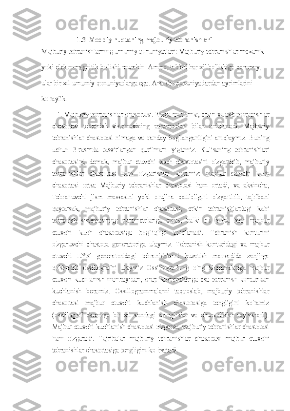                 1.3    Moddiy nuqtaning majburiy tebranishlari
Majburiy tebranishlarning umumiy qonuniyatlari: Majburiy tebranishlar mexanik 
yoki elektromagnitik bo'lishi mumkin.  Ammo, tabiati har xil bo'lishiga qaramay, 
ular bir xil umumiy qonuniyatlarga ega. Ana shu qonuniyatlardan ayrimlarini 
ko'raylik. 
1. Majburiy tebranishlar chastotasi. Bizga ma'lumki, erkin va avtotebranishlar
chastotasi   tebranish   sistemasining   parametrlari   bilan   aniqlanadi.   Majburiy
tebranishlar  chastotasi  nimaga va qanday bog'langanligini aniqlaymiz. Buning
uchun   3-rasmda   tasvirlangan   qurilmani   yig'amiz.   Kulisaning   tebranishlari
chastotasini,   demak,   majbur   etuvchi   kuch   chastotasini   o'zgartirib,   majburiy
tebranishlar   chastotasi   ham   o'zgarishini   ko'ramiz:   majbur   etuvchi   kuch
chastotasi   ortsa   Majburiy   tebranishlar   chastotasi   ham   ortadi,   va   aksincha,
Tebranuvchi   jism   massasini   yoki   prujina   qattiqligini   o'zgartirib,   tajribani
qaytarsak,   majburiy   tebranishlar   chastotasi,   erkin   tebranishlardagi   kabi
tebranish   sistemasining   parametrlariga   emas,   balki   bu   holda   ham   majbur
etuvchi   kuch   chastotasiga   bog'liqligi   aniqlanadi.   Tebranish   konturini
o'zgaruvchi   chastota   generatoriga   ulaymiz.   Tebranish   konturidagi   va   majbur
etuvchi   EYK   generatoridagi   tebranishlarni   kuzatish   maqsadida   zanjirga
qo'shnurli   ossillografni   ulaymiz   Ossillografning   o'ng   klemmalariga   majbur
etuvchi   kuchlanish   manbayidan,   chap   klemmalariga   esa   tebranish   konturidan
kuchlanish   beramiz.   Ossillogrammalarni   taqqoslab,   majburiy   tebranishlar
chastotasi   majbur   etuvchi   kuchlanish   chastotasiga   tengligini   ko'ramiz
(ossillograf   ekraniga   bir   xil   sondagi   do'ngliklar   va   chuqurliklar   joylashadi).
Majbur etuvchi kuchlanish chastotasi o'zgarsa, majburiy tebranishlar chastotasi
ham   o'zgaradi.   Tajribalar   majburiy   tebranishlar   chastotasi   majbur   etuvchi
tebranishlar chastotasiga tengligini k о  'rsatadi. 