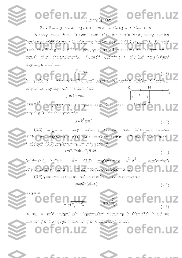 II. Amaliy qism
2.1. Moddiy nuqtaning qarshiliksiz muhitdagi erkin tebranishi
Moddiy   nuqta   faqat   tiklovchi   kuch   ta`siridan   haraka tlansa,   uning   bunday
harakatiga   erkin   (garmonik)   tebranma   harakat   deyiladi   (2.1-shakl).   Biz   tiklovchi
kuch   masofaning   chiziqli   funksiyasi,   ya`ni   masofaga   proporsional   bo‘lgan   holini
qarash   bilan   chegaralanamiz.   Tiklovchi   kuchning  x   o‘qidagi   proyeksiyasi
quyidagicha bo‘ladi: 	
Fx=−сx	,
(2.1)
bu   yerda   c   –   proporsionallik   koeffitsiyenti.   Nuqtaning   harakat   differensial
tenglamasi quyidagi ko‘rinishda bo‘ladi: 
. 	
m	¨x=−	cx	
c/m=	k2
  belgilashni   kiritib,   yuqoridagi   tenglamani
quyidagi ko‘rinishda yozamiz:	
¨x+k2x=	0
(2.2)
(2.2)   tenglama   moddiy   nuqtaning   tiklovchi   kuch   ta’siridagi   harakat
differensial   tenglamasini   yoki   erkin   tebranma   harakat   differensial   tenglamasini
ifodalaydi. (2.2) tenglamaning umumiy yechimi	
x=C1Coskt	+C2Sinkt
(2.3)
ko‘rinishda   bo‘ladi.  	
±k−   (2.2)   tenglamaning  	λ2+k2=	0   xarakteristik
tengla masining ildizlari. 	
C1,  	C2  lar integrallash o‘zgarmaslari. 
(2.3) yechimni boshqacha ko‘rinishda ham tasvirlash mumkin:
x=	aSin	(kt+α),
(2.4) 
bu yerda	
a=√C12+C22,	tg	α=
C1
C2
.
(2.5)	
a
  va  	α   yoki   integrallash   o‘zgarmaslari   nuqtaning   boshlang‘ich   holati   va
boshlang‘ich tezligi, ya`ni boshlang‘ich shartlardan topiladi. O M
x
x
2.1-shakl 