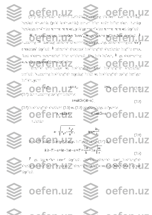 (2.4)   tenglamadan   ko‘rinib   turibdiki,   nuqtaning   tiklovchi   kuch   ta`siridagi
harakati   sinusoida   (yoki   kosinusoida)   qonuni   bilan   sodir   bo‘lar   ekan.   Bunday
harakatga  erkin tebranma harakat , yoki  garmonik tebranma harakat  deyiladi.kt	+α
  argumentga   tebranish   fazasi ,  	α   ga   boshlang‘ich   faza   deyiladi.  	k
nuqtaning 	
2π  davrdagi tebranishlar sonini ifodalaydi, unga tebranishning  doiraviy
chastotasi   deyiladi.  	
k   tebranish chastotasi boshlang‘ich shartlardan bog‘liq emas,
faqat   sistema   parametrlari   bilan   aniqlanadi.   Shu   bois   ba’zan,  	
k   ga   sistemaning
xususiy chastotasi  ham deyiladi.
Tebranish   amplitudasi   va   boshlang‘ich   fazasi   boshlang‘ich   shartlardan
topiladi.   Nuqtaning   boshlang‘ich   paytdagi   holati   va   boshlang‘ich   tezligi   berilgan
bo‘lsin, ya`ni	
t=0,	x=	x0,	˙x=	˙x0.
(2.6) 
(2.4) dan nuqtaning tezligini topamiz:	
˙x=	akCos	(kt+α)
. (2.7)
(2.6) boshlang‘ich shartlarni (2.5) va (2.7) tenglamalarga qo‘yamiz:	
x0=aSin	α
,	˙x0=akCos	α
Bulardan	
a=	
√
x02+	
˙x02	
k2	,	tg	α=	
kx	0
˙x0
(2.8)
Sinus 	
2π  davrli davriy funksiya bo‘lgani uchun (2.4) dan	
k(t+T	)+α=	kt	+2πt	+α⇒	T=	2π
k	=	2π√
m
c	.
(2.9)	
T
  ga   tebranish   davri   deyiladi.   Demak,   tebranish   davri   boshlang‘ich
shartlardan bog‘liq bo‘lmas ekan. Tebranishning bu xossasiga   izoxronlik   hodisasi
deyiladi.
                                                   
