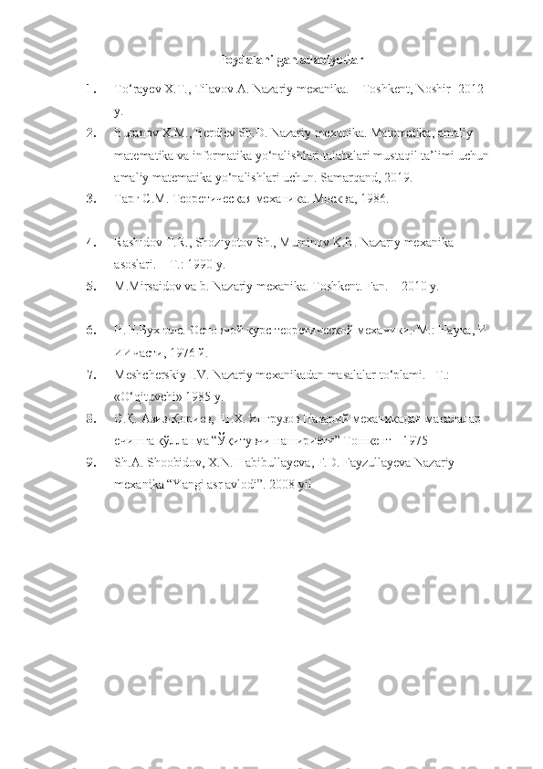 Foydalanilgan adabiyotlar
1. To‘rayev X.T., Tilavov A. Nazariy mexanika. –  Toshkent, Noshir  -20 12  
y. 
2. Buranov X.M., Berdiev Sh.D. Nazariy mexanika. Matematika, amaliy 
matematika va informatika yo‘nalishlari talabalari mustaqil ta’limi uchun 
amaliy matematika yo‘nalishlari uchun. Samarqand, 2019.
3. Тарг С.М. Теоретическая механика. Москва, 1986.
4. Rashidov T.R., Shoziyotov Sh., Muminov K.B. Nazariy mexanika 
asoslari. – T.: 1990 y. 
5. M.Mirsaidov va b. Nazariy mexanika.  Toshkent. Fan. – 2010 y.
6. Н.Н.Бухголс. Основной курс теоретической механики.-М.: Наука, И-
ИИчасти, 1976 й. 
7. Meshcherskiy I.V. Nazariy mexanikadan masalalar to‘plami. –T.: 
«O‘qituvchi» 1985 y.
8. С.Қ. Азиз-Қориев, Ш.Х. Янгрузов Назарий механикадан масалалар 
ечишга қўлланма “Ўқитувчи нашириёти” Тошкент - 1975
9. Sh.A. Shoobidov, X.N. Habibullayeva, F.D. Fayzullayeva Nazariy 
mexanika “Yangi asr avlodi”. 2008 yil 