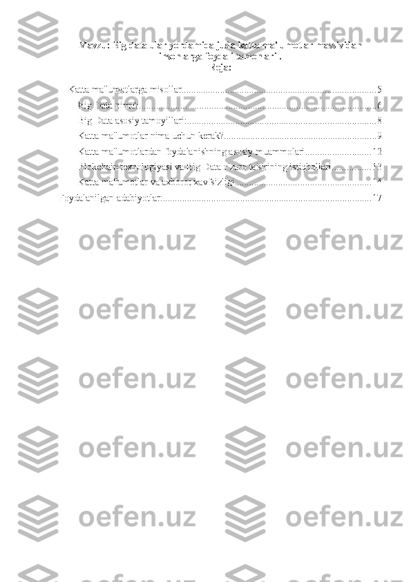 Mavzu:   Big data ular yordamida juda katta ma'lumotlar massividan
insonlarga foydali tamonlari .
Reja:
Katta ma'lumotlarga misollar ................................................................................ 5
Big Data nima? .................................................................................................. 6
Big Data asosiy tamoyillari: .............................................................................. 8
Katta ma'lumotlar nima uchun kerak? ............................................................... 9
Katta ma'lumotlardan foydalanishning asosiy muammolari ........................... 12
Blokchain texnologiyasi va Big Data o'zaro ta'sirining istiqbollari ................ 13
Katta ma'lumotlar va axborot xavfsizligi ........................................................ 14
Foydalanilgan adabiyotlar: ...................................................................................... 17 