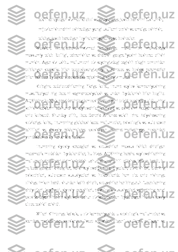 - taklif etilayotgan xizmat istiqbol va ehtiyojlarga javob berishini tushunish;
- mijozlar ishonchini oshiradigan yangi usullarni topish va amalga oshirish;
- talabga javob beradigan loyihalarni yaratish va boshqalar.
Masalan,   Google.trends   xizmati   sotuvchiga   ma'lum   bir   mahsulotga
mavsumiy   talab   faolligi,   tebranishlar   va   chertish   geografiyasini   bashorat   qilishi
mumkin.   Agar   siz   ushbu   ma'lumotni   o'z   saytingizdagi   tegishli   plagin   tomonidan
to'plangan   statistika   bilan   taqqoslasangiz,   oylik,   mintaqa   va   boshqa   parametrlar
bilan reklama byudjetini taqsimlash rejasini tuzishingiz mumkin.
Ko'pgina   tadqiqotchilarning   fikriga   ko'ra,   Trump   saylov   kampaniyasining
muvaffaqiyati   Big   Data-ni   segmentatsiyalash   va   undan   foydalanish   bilan   bog'liq.
AQShning bo'lajak prezidentining jamoasi auditoriyani to'g'ri taqsimlay oldi, uning
xohish-istaklarini   tushundi   va   saylovchilar   ko'rishni   va   eshitishni   istagan   xabarni
aniq   ko'rsatdi.   Shunday   qilib,   Data-Centric   Alliance   vakili   Irina   Belyshevaning
so'zlariga   ko'ra,   Trumpning   g'alabasi   katta   ma'lumotlar,   psixologik   va   xulq-atvor
tahlillari   va   shaxsiy   reklamalarga   asoslangan   Internet-marketingga   nostandart
yondashuv tufayli mumkin bo'ldi.
Trumpning   siyosiy   strateglari   va   sotuvchilari   maxsus   ishlab   chiqilgan
matematik   modeldan   foydalandilar,   bu   bizga   AQShning   barcha   saylovchilarining
ma'lumotlarini   ularni   tizimlashtirish  uchun chuqur   tahlil   qilishga  imkon berdi, bu
nafaqat   geografik   belgilar,   balki   saylovchilarning   niyatlari,   qiziqishlari,   ularning
psixotiplari,   xulq-atvor   xususiyatlari   va   hokazolarida   ham   o'ta   aniq   nishonga
olishga imkon berdi. shundan kelib chiqib, sotuvchilar har bir guruh fuqarolarning
ehtiyojlari, kayfiyati, siyosiy qarashlari, psixologik xususiyatlari  va terining rangi
asosida deyarli har bir saylovchi uchun o'z xabarlaridan foydalangan holda shaxsiy
aloqa tashkil etishdi.
Xillari  Klintonga  kelsak,  u  o'z  kampaniyasida  u  sotsiologik  ma'lumotlar   va
standart   marketingga   asoslangan   "vaqt   sinovidan   o'tgan"   usullarni   qo'llagan   va 