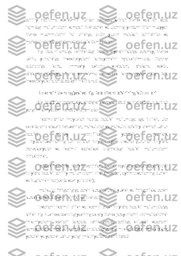 tahliliy   platforma   xavfsizmi?   Bundan   tashqari,   ko'plab   biznes   vakillari   katta
hajmdagi   ma'lumotlarni   samarali   boshqarish   va   ularning   yordami   bilan   muayyan
biznes   muammolarini   hal   qilishga   qodir   yuqori   malakali   tahlilchilar   va
marketologlarning etishmasligini ta'kidlamoqdalar.
Big   Data-ni   amalga   oshirishdagi   barcha   qiyinchiliklarga   qaramay,   biznes
ushbu   yo'nalishga   investitsiyalarni   ko'paytirishni   rejalashtirmoqda.   Gartner
tadqiqotiga   ko'ra,   ommaviy   axborot   vositalari,   chakana   savdo,
telekommunikatsiya,   bank   va   xizmat   ko'rsatish   kompaniyalari   Big   Data
investitsiya sohalarida etakchi hisoblanadi.
Blokchain texnologiyasi va Big Data o'zaro ta'sirining istiqbollari
Big Data bilan integratsiya sinergistik samara beradi va biznes uchun ko'plab
yangi imkoniyatlarni ochadi, shu jumladan:
-   iste'molchilar   imtiyozlari   haqida   batafsil   ma'lumotga   ega   bo'lish,   ular
asosida aniq etkazib beruvchilar, mahsulotlar va mahsulot tarkibiy qismlari uchun
batafsil   tahliliy   profillarni   yaratish   mumkin;
-   foydalanuvchilarning   turli   toifalari   bo'yicha   ayrim   tovarlar   guruhlari   bo'yicha
tranzaktsiyalar   va   iste'mol   statistikasi   to'g'risidagi   batafsil   ma'lumotlarni
birlashtirish;
-   etkazib   berish   va   iste'mol   zanjirlari,   tashish   paytida   mahsulotni   yo'qotish
bo'yicha   batafsil   tahliliy   ma'lumotlarni   olish   (masalan,   ayrim   tovarlarning   qurishi
va bug'lanishi natijasida vazn yo'qotish);
- mahsulot firibgarligiga qarshi kurashish, pul yuvish va firibgarlikka qarshi
kurash samaradorligini oshirish va boshqalar.
Tovarlarni   iste'mol   qilish   va   iste'mol   qilish   bo'yicha   batafsil   ma'lumotlarga
kirish Big Business texnologiyasining asosiy biznes jarayonlarini optimallashtirish
imkoniyatlarini   sezilarli   darajada   ochib   beradi,   tartibga   soluvchi   xatarlarni
kamaytiradi va mavjud iste'molchilar talablariga eng mos keladigan mahsulotlarni
yaratish va yaratish uchun yangi imkoniyatlarni ochib beradi. 