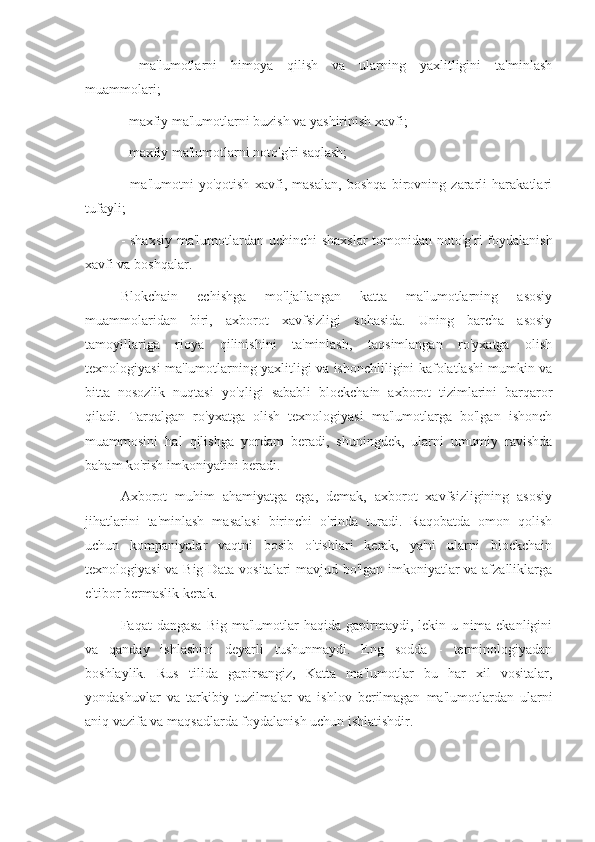 -   ma'lumotlarni   himoya   qilish   va   ularning   yaxlitligini   ta'minlash
muammolari;
- maxfiy ma'lumotlarni buzish va yashirinish xavfi;
- maxfiy ma'lumotlarni noto'g'ri saqlash;
-   ma'lumotni   yo'qotish   xavfi,   masalan,   boshqa   birovning   zararli   harakatlari
tufayli;
- shaxsiy  ma'lumotlardan uchinchi  shaxslar  tomonidan noto'g'ri  foydalanish
xavfi va boshqalar.
Blokchain   echishga   mo'ljallangan   katta   ma'lumotlarning   asosiy
muammolaridan   biri,   axborot   xavfsizligi   sohasida.   Uning   barcha   asosiy
tamoyillariga   rioya   qilinishini   ta'minlash,   taqsimlangan   ro'yxatga   olish
texnologiyasi ma'lumotlarning yaxlitligi va ishonchliligini kafolatlashi mumkin va
bitta   nosozlik   nuqtasi   yo'qligi   sababli   blockchain   axborot   tizimlarini   barqaror
qiladi.   Tarqalgan   ro'yxatga   olish   texnologiyasi   ma'lumotlarga   bo'lgan   ishonch
muammosini   hal   qilishga   yordam   beradi,   shuningdek,   ularni   umumiy   ravishda
baham ko'rish imkoniyatini beradi.
Axborot   muhim   ahamiyatga   ega,   demak,   axborot   xavfsizligining   asosiy
jihatlarini   ta'minlash   masalasi   birinchi   o'rinda   turadi.   Raqobatda   omon   qolish
uchun   kompaniyalar   vaqtni   bosib   o'tishlari   kerak,   ya'ni   ularni   blockchain
texnologiyasi va Big Data vositalari mavjud bo'lgan imkoniyatlar va afzalliklarga
e'tibor bermaslik kerak.
Faqat   dangasa   Big  ma'lumotlar   haqida  gapirmaydi,  lekin  u  nima  ekanligini
va   qanday   ishlashini   deyarli   tushunmaydi.   Eng   sodda   -   terminologiyadan
boshlaylik.   Rus   tilida   gapirsangiz,   Katta   ma'lumotlar   bu   har   xil   vositalar,
yondashuvlar   va   tarkibiy   tuzilmalar   va   ishlov   berilmagan   ma'lumotlardan   ularni
aniq vazifa va maqsadlarda foydalanish uchun ishlatishdir. 