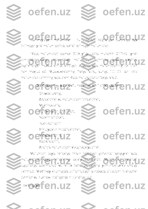 Tuzilmaydigan   ma'lumotlar   -   bu   oldindan   belgilangan   tuzilishga   ega
bo'lmagan yoki ma'lum tartibda tashkil etilmagan ma'lumotlar.
"Katta   ma'lumotlar"   atamasi   2008   yilda   Tabiat   muharriri   Clifford   Lynch
tomonidan   dunyo   miqyosidagi   ma'lumotlar   hajmining   keskin   o'sishiga
bag'ishlangan   maxsus   sonida   kiritilgan.   Albatta,   katta   ma'lumotlarning   o'zi   oldin
ham   mavjud   edi.   Mutaxassislarning   fikriga   ko'ra,   kuniga   100   Gb   dan   ortiq
ma'lumotlar oqimining katta qismi Katta ma'lumotlar toifasiga kiradi.
McKinseyning katta ma'lumotlar va tahlil qilish usullari:
 Crowdsourcing;
 Aralashtirish va ma'lumotlarni birlashtirish;
 Mashinasozlik;
 Sun'iy neyron tarmoqlari;
 Naqshni aniqlash;
 Bashoratli tahlil
 Simulyatsion modellashtirish;
 Mekansal tahlil;
 Statistik tahlil;
 Analitik ma'lumotlarni vizualizatsiya qilish.
Ma'lumotni   qayta   ishlashga   imkon   beradigan   gorizontal   kengayish   katta
ma'lumotlarni   qayta   ishlashning   asosiy   printsipidir.   Ma'lumotlar   hisoblash
tugunlariga   taqsimlanadi   va   ishlov   berish   ishlashning   yomonlashuvisiz   amalga
oshiriladi. McKinsey  shuningdek qo'llaniladigan kontekstda aloqalarni boshqarish
tizimlari va Business Intelligence-ni o'z ichiga oldi.
Texnologiya: 