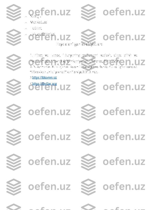  NoSQL
 MapReduce
 Hadoop;
 Uskuna echimlari.
Foydalanilgan adabiyotlar:
1.Hilbert   va   Lopez,   "Dunyoning   ma'lumotni   saqlash,   aloqa   qilish   va
hisoblash uchun texnologik imkoniyatlari", Science, 2011 Global.
2.   N.Rahmonov.   X.Tolibjonov.   Raqamli   iqtisodiyot   va   Sanoat   4.0   da   ilg’or   davlatlar.
“O’zbekiston umidli yoshlari” konfirensiya.2021.2-mart.
3. https://kknews.uz
4. https://fayllar.org 