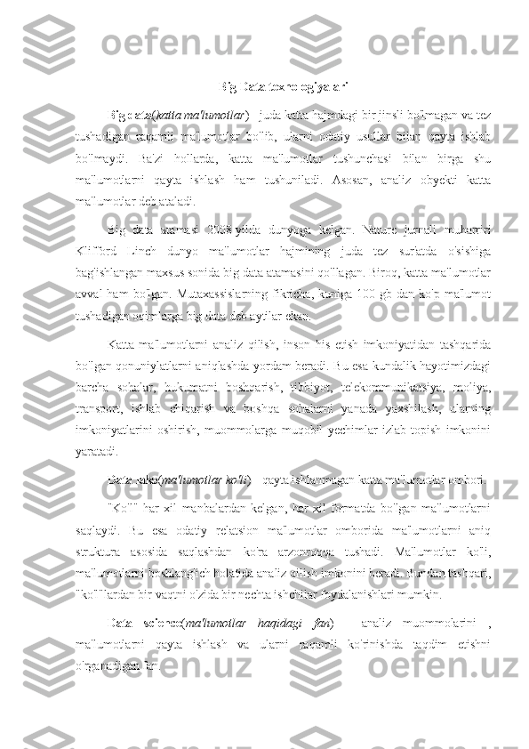 Big Data texnologiyalari
Big data ( katta ma'lumotlar ) - juda katta hajmdagi bir jinsli bo'lmagan va tez
tushadigan   raqamli   ma'lumotlar   bo'lib,   ularni   odatiy   usullar   bilan   qayta   ishlab
bo'lmaydi.   Ba'zi   hollarda,   katta   ma'lumotlar   tushunchasi   bilan   birga   shu
ma'lumotlarni   qayta   ishlash   ham   tushuniladi.   Asosan,   analiz   obyekti   katta
ma'lumotlar deb ataladi.
Big   data   atamasi   2008-yilda   dunyoga   kelgan.   Nature   jurnali   muharriri
Klifford   Linch   dunyo   ma'lumotlar   hajmining   juda   tez   sur'atda   o'sishiga
bag'ishlangan maxsus sonida big data atamasini qo'llagan. Biroq, katta ma'lumotlar
avval  ham  bo'lgan.  Mutaxassislarning  fikricha,   kuniga   100  gb  dan  ko'p  ma'lumot
tushadigan oqimlarga big data deb aytilar ekan.
Katta   ma'lumotlarni   analiz   qilish,   inson   his   etish   imkoniyatidan   tashqarida
bo'lgan qonuniylatlarni aniqlashda yordam beradi. Bu esa kundalik hayotimizdagi
barcha   sohalar,   hukumatni   boshqarish,   tibbiyot,   telekommunikatsiya,   moliya,
transport,   ishlab   chiqarish   va   boshqa   sohalarni   yanada   yaxshilash,   ularning
imkoniyatlarini   oshirish,   muommolarga   muqobil   yechimlar   izlab   topish   imkonini
yaratadi.
Data lake ( ma'lumotlar ko'li ) - qayta ishlanmagan katta ma'lumotlar ombori.
"Ko'l"   har   xil   manbalardan   kelgan,   har   xil   formatda   bo'lgan   ma'lumotlarni
saqlaydi.   Bu   esa   odatiy   relatsion   ma'lumotlar   omborida   ma'lumotlarni   aniq
struktura   asosida   saqlashdan   ko'ra   arzonroqqa   tushadi.   Ma'lumotlar   ko'li,
ma'lumotlarni boshlang'ich holatida analiz qilish imkonini beradi. Bundan tashqari,
"ko'l"lardan bir vaqtni o'zida bir nechta ishchilar foydalanishlari mumkin.
Data   science ( ma'lumotlar   haqidagi   fan )   -   analiz   muommolarini   ,
ma'lumotlarni   qayta   ishlash   va   ularni   raqamli   ko'rinishda   taqdim   etishni
o'rganadigan fan. 