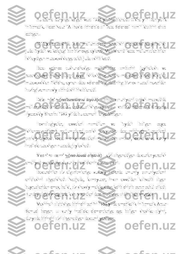 Bu   atama   dunyoga   kelgan   vaqt   1974-yil   hisoblanadi.   O'sha   yili   Daniyalik
informatik,   Peter   Naur   "A   Basic   Principle   of   Data   Science"   nomli   kitobini   chop
ettirgan.
2010-yillar   boshida   katta   ma'lumotlarni   tarqalishi   natijasida   bu   yo'nalish
juda foydali va kelajagi bor biznesga aylandi. Va o'shandi katta ma'lumotlar bilan
ishlaydigan mutaxassislarga talab juda oshib ketdi.
Data   science   tushunchasiga   ma'lumotlar   omborini   loyihalash   va
raqamlangan   ma'lumotlarni   qayta   ishlashning   barcha   metodlari   kiradi.   Ko'plab
mutaxassislar   fikricha,   aynan   data   science   big   dataning   biznes   nuqtai   nazaridan
hozirgi zamonoviy o'rindoshi hisoblanadi.
Data   mining ( ma'lumotlarni   topish )   -   biron   qonuniyatni   topish   maqsadida
ma'lumotlarni   intellektual   analiz   qilishga   aytiladi.   Isroillik   matematik   Grigoriy
Pyatetskiy-Shapiro 1989-yilda bu atamani fanga kiritgan.
Texnologiyalar,   avvalari   noma'lum   va   foydali   bo'lgan   qayta
ishlanmagan(hom)   ma'lumotlarni   topish   jarayoniga   data   mining(ma'lumotlarni
topish)   deyiladi.   Data   mining   metodlari   ma'lumotlar   ombori,   statistika   va   sun'iy
intellekt tutashgan nuqtada joylashadi.
Machine  learning ( mashinali   o'qitish )   -   o'zi   o'rganadigan   dasturlar   yaratish
amaliyoti va nazariyasi, sun'iy intellektning katta qismi.
Dasturchilar   o'z   algoritmlariga   xususiy   hollarda   umumiy   qonuniyatlarni
aniqlashni   o'rgatishadi.   Natijada,   kompyuter,   inson   avvaldan   ko'rsatib   o'tgan
buyruqlaridan emas, balki, o'z shaxsiy malakasidan kelib chiqib qaror qabul qiladi.
Bunday o'qitishning juda ko'p metodlari data mining'ga oid bo'lishi mumkin.
Mashinali  o'qitishga   birinchi   tarifni  1959-yilda amerikalik informatik  Artur
Samuel   bergan.   U   sun'iy   intellekt   elementlariga   ega   bo'lgan   shashka   o'yini,
dunyoda birinchi o'zi o'rganadigan dasturni yaratgan. 