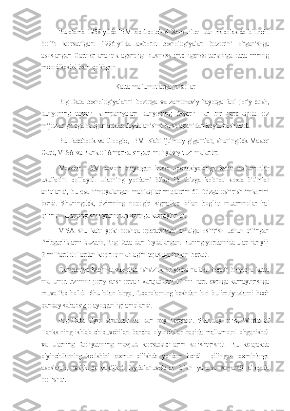 Bu atama 1958-yilda IBM taqdiqotchisi Xans Piter Lun maqolasida birinchi
bo'lib   ko'rsatilgan.   1996-yilda   axborot   texnologiyalari   bozorini   o'rganishga
asoslangan   Gartner   analitik   agentligi   business   intelligence   tarkibiga   data   mining
metodikasini ham qo'shgan.
Katta ma'lumotlarga misollar
Big   Data   texnologiyalarini   bozorga   va   zamonaviy   hayotga   faol   joriy   etish,
dunyoning   taniqli   kompaniyalari   dunyoning   deyarli   har   bir   burchagida   o'z
mijozlariga ega bo'lganlaridan foydalanishni boshlaganidan keyin boshlandi.
Bu  Facebook   va  Google,  IBM.  Kabi   ijtimoiy  gigantlar,  shuningdek  Master
Card, VISA va Bank of America singari moliyaviy tuzilmalardir.
Masalan,   IBM   davom   etayotgan   kassa   operatsiyalariga   katta   ma'lumotlar
usullarini   qo'llaydi.   Ularning   yordami   bilan   15   foizga   ko'proq   soxta   bitimlar
aniqlandi, bu esa himoyalangan mablag'lar  miqdorini  60 foizga oshirish imkonini
berdi.   Shuningdek,   tizimning   noto'g'ri   signallari   bilan   bog'liq   muammolar   hal
qilindi - ularning soni yarmidan ko'piga kamaytirildi.
VISA   shu   kabi   yoki   boshqa   operatsiyani   amalga   oshirish   uchun   qilingan
firibgarliklarni kuzatib, Big Data-dan foydalangan. Buning yordamida ular har yili
2 milliard dollardan ko'proq mablag'ni tejashga imkon beradi.
Germaniya   Mehnat   vazirligi   ishsizlik   bo'yicha   nafaqa   berish   bo'yicha   katta
ma'lumot   tizimini   joriy   etish   orqali   xarajatlarni   10   milliard   evroga   kamaytirishga
muvaffaq bo'ldi. Shu bilan birga, fuqarolarning beshdan biri bu imtiyozlarni hech
qanday sababsiz olayotganligi aniqlandi.
Big   Data   o'yin   sanoatini   qo'ldan   boy   bermadi.   Shunday   qilib,   World   of
Tanks-ning   ishlab   chiquvchilari   barcha   o'yinchilar   haqida   ma'lumotni   o'rganishdi
va   ularning   faoliyatining   mavjud   ko'rsatkichlarini   solishtirishdi.   Bu   kelajakda
o'yinchilarning   ketishini   taxmin   qilishda   yordam   berdi   -   qilingan   taxminlarga
asoslanib,   tashkilot   vakillari   foydalanuvchilar   bilan   yanada   samarali   aloqada
bo'lishdi. 