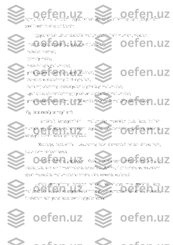 hajmi,   balki   ma'lumotlarni   qayta   ishlash   va   tahlil   qilishning   og'ir   jarayonlarini
tavsiflovchi boshqa toifalardir.
Qayta ishlash uchun dastlabki ma'lumotlar bo'lishi mumkin, masalan:
- Internet foydalanuvchilari xulq-atvori jurnallari;
- narsalar Interneti;
- ijtimoiy media;
- meteorologik ma'lumotlar;
- yirik kutubxonalarning raqamli kitoblari;
- transport vositalarining GPS signallari;
- bank mijozlarining operatsiyalari to'g'risidagi ma'lumotlar;
- uyali aloqa abonentlarining joylashuvi to'g'risidagi ma'lumotlar;
- yirik chakana savdo tarmoqlarida xaridlar to'g'risida ma'lumot va boshqalar.
Big Data asosiy tamoyillari:
-   Landshaft   kengaytirilishi   -   ma'lumotlar   massivlari   juda   katta   bo'lishi
mumkin   va   bu   katta   ma'lumotlarni   qayta   ishlash   tizimining   dinamik   ravishda
kengayib borishi kerakligini anglatadi.
-   Xatolarga   bardoshlik   -   uskunaning   ba'zi   elementlari   ishdan   chiqsa   ham,
butun tizim ishlashi kerak.
-   ma'lumotlarning   joylashuvi.   Katta   taqsimlangan   tizimlarda   ma'lumotlar
odatda juda ko'p sonli mashinalarda tarqatiladi. Ammo, iloji boricha va resurslarni
tejash maqsadida ma'lumotlar ko'pincha o'sha serverda saqlanadi.
Uchala   tamoyilning   barqaror   ishlashi   va   shunga   mos   ravishda   katta
ma'lumotlarni   saqlash   va  qayta   ishlashning   yuqori   samaradorligi   uchun,   masalan,
blockchain kabi yangi katta texnologiyalar kerak. 