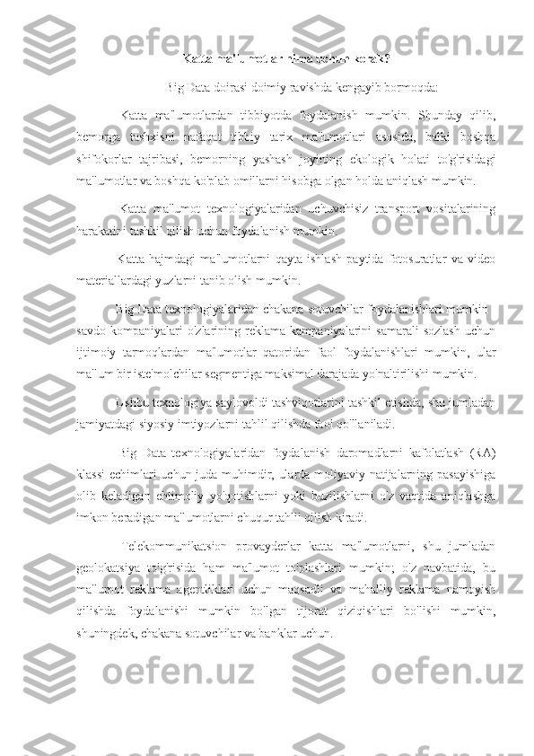 Katta ma'lumotlar nima uchun  kerak ?
Big Data doirasi doimiy ravishda kengayib bormoqda:
-   Katta   ma'lumotlardan   tibbiyotda   foydalanish   mumkin.   Shunday   qilib,
bemorga   tashxisni   nafaqat   tibbiy   tarix   ma'lumotlari   asosida,   balki   boshqa
shifokorlar   tajribasi,   bemorning   yashash   joyining   ekologik   holati   to'g'risidagi
ma'lumotlar va boshqa ko'plab omillarni hisobga olgan holda aniqlash mumkin.
-   Katta   ma'lumot   texnologiyalaridan   uchuvchisiz   transport   vositalarining
harakatini tashkil qilish uchun foydalanish mumkin.
-   Katta   hajmdagi   ma'lumotlarni   qayta   ishlash   paytida   fotosuratlar   va   video
materiallardagi yuzlarni tanib olish mumkin.
- Big Data texnologiyalaridan chakana sotuvchilar foydalanishlari mumkin -
savdo   kompaniyalari   o'zlarining   reklama   kampaniyalarini   samarali   sozlash   uchun
ijtimoiy   tarmoqlardan   ma'lumotlar   qatoridan   faol   foydalanishlari   mumkin,   ular
ma'lum bir iste'molchilar segmentiga maksimal darajada yo'naltirilishi mumkin.
- Ushbu texnologiya saylovoldi tashviqotlarini tashkil etishda, shu jumladan
jamiyatdagi siyosiy imtiyozlarni tahlil qilishda faol qo'llaniladi.
-   Big   Data   texnologiyalaridan   foydalanish   daromadlarni   kafolatlash   (RA)
klassi  echimlari uchun juda muhimdir, ularda moliyaviy natijalarning pasayishiga
olib   keladigan   ehtimoliy   yo'qotishlarni   yoki   buzilishlarni   o'z   vaqtida   aniqlashga
imkon beradigan ma'lumotlarni chuqur tahlil qilish kiradi.
-   Telekommunikatsion   provayderlar   katta   ma'lumotlarni,   shu   jumladan
geolokatsiya   to'g'risida   ham   ma'lumot   to'plashlari   mumkin;   o'z   navbatida,   bu
ma'lumot   reklama   agentliklari   uchun   maqsadli   va   mahalliy   reklama   namoyish
qilishda   foydalanishi   mumkin   bo'lgan   tijorat   qiziqishlari   bo'lishi   mumkin,
shuningdek, chakana sotuvchilar va banklar uchun. 