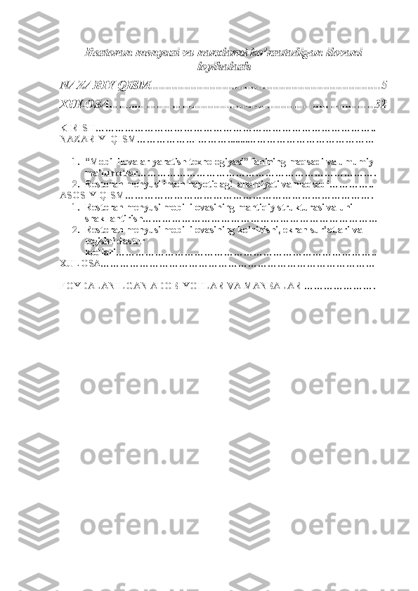 Restoran menyusi va narxlarni ko’rsatadigan ilovani
loyihalash  
NAZARIY QISM ......................................................................... 5
XULOSA ................................................................................... 32
KIRISH…………………………………………………………………………..
NAZARIY  QISM……………… ………........…………………………………
1. “Mobil ilovalar yaratish texnologiyasi” fanining maqsadi va umumiy 
ma'lumotlar……………………………………………………………….
2. Restoran menyusi inson hayotidagi  ahamiyati va maqsadi…………..
ASOSIY QISM………………………………………………………………….
1. Restoran menyusi mobil ilovasining mantiqiy strukturasi va uni 
shakllantirish………………………………………………………………
2. Restoran menyusi mobil ilovasining ko’rinishi, ekran sur’atlari va 
tegishli dastur 
kodlari……………………………………………………………………..
XULOSA…………………………………………………………………………
FOYDALANILGAN ADOBIYOTLAR VA MANBALAR …………………. 