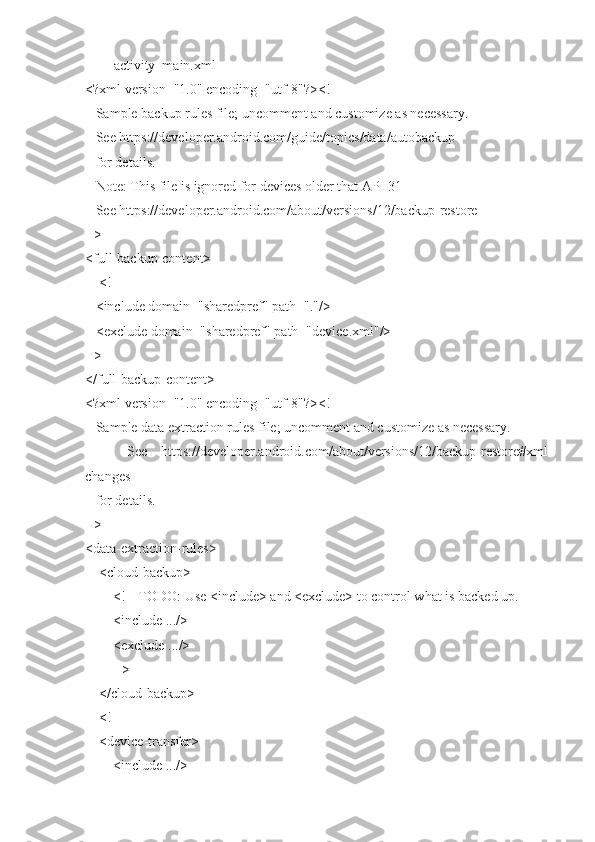 activity_main.xml
<?xml version="1.0" encoding="utf-8"?><!--
   Sample backup rules file; uncomment and customize as necessary.
   See https://developer.android.com/guide/topics/data/autobackup
   for details.
   Note: This file is ignored for devices older that API 31
   See https://developer.android.com/about/versions/12/backup-restore
-->
<full-backup-content>
    <!--
   <include domain="sharedpref" path="."/>
   <exclude domain="sharedpref" path="device.xml"/>
-->
</full-backup-content>
<?xml version="1.0" encoding="utf-8"?><!--
   Sample data extraction rules file; uncomment and customize as necessary.
      See   https://developer.android.com/about/versions/12/backup-restore#xml-
changes
   for details.
-->
<data-extraction-rules>
    <cloud-backup>
        <!-- TODO: Use <include> and <exclude> to control what is backed up.
        <include .../>
        <exclude .../>
        -->
    </cloud-backup>
    <!--
    <device-transfer>
        <include .../> 