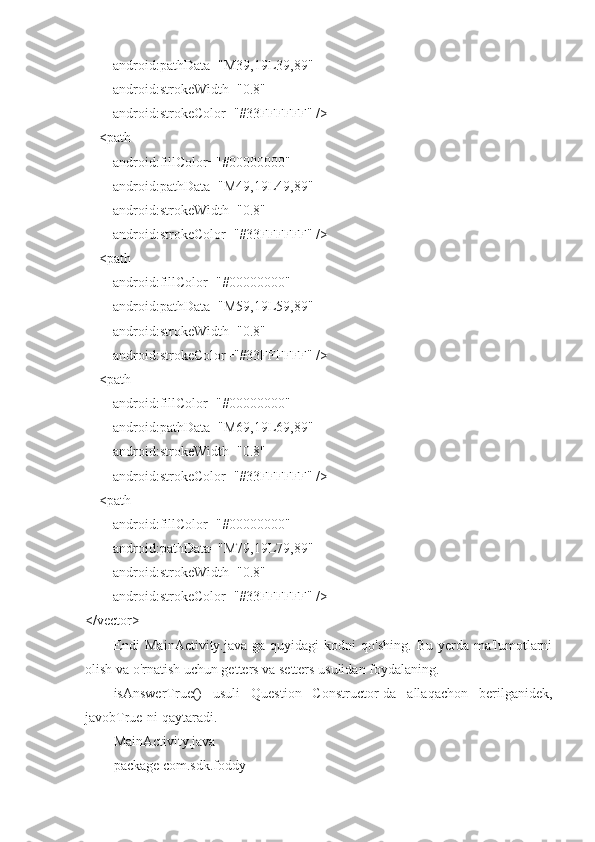         android:pathData="M39,19L39,89"
        android:strokeWidth="0.8"
        android:strokeColor="#33FFFFFF" />
    <path
        android:fillColor="#00000000"
        android:pathData="M49,19L49,89"
        android:strokeWidth="0.8"
        android:strokeColor="#33FFFFFF" />
    <path
        android:fillColor="#00000000"
        android:pathData="M59,19L59,89"
        android:strokeWidth="0.8"
        android:strokeColor="#33FFFFFF" />
    <path
        android:fillColor="#00000000"
        android:pathData="M69,19L69,89"
        android:strokeWidth="0.8"
        android:strokeColor="#33FFFFFF" />
    <path
        android:fillColor="#00000000"
        android:pathData="M79,19L79,89"
        android:strokeWidth="0.8"
        android:strokeColor="#33FFFFFF" />
</vector>
Endi   MainActivity.java-ga   quyidagi   kodni   qo'shing.   Bu   yerda   ma'lumotlarni
olish va o'rnatish uchun getters va setters usulidan foydalaning.
isAnswerTrue()   usuli   Question   Constructor-da   allaqachon   berilganidek,
javobTrue-ni qaytaradi.
MainActivity.java
package com.sdk.foddy 