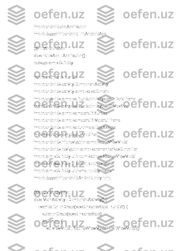 import android.app.Application
import dagger.hilt.android.HiltAndroidApp
@HiltAndroidApp
class PalovApp : Application()
package com.sdk.foddy
import android.os.Bundle
import androidx.activity.ComponentActivity
import androidx.activity.compose.setContent
import androidx.compose.foundation.isSystemInDarkTheme
import androidx.compose.foundation.layout.fillMaxSize
import androidx.compose.material3.Surface
import androidx.compose.material3.MaterialTheme
import androidx.compose.runtime.collectAsState
import androidx.compose.ui.Modifier
import androidx.hilt.navigation.compose.hiltViewModel
import androidx.navigation.compose.rememberNavController
import com.sdk.foddy.ui.bottom.settings.SettingsViewModel
import com.sdk.foddy.ui.screen.RootNavigation
import com.sdk.foddy.ui.theme.FooddyTheme
import dagger.hilt.android.AndroidEntryPoint
@AndroidEntryPoint
class MainActivity : ComponentActivity() {
    override fun onCreate(savedInstanceState: Bundle?) {
        super.onCreate(savedInstanceState)
        setContent {
            val viewModel: SettingsViewModel = hiltViewModel() 