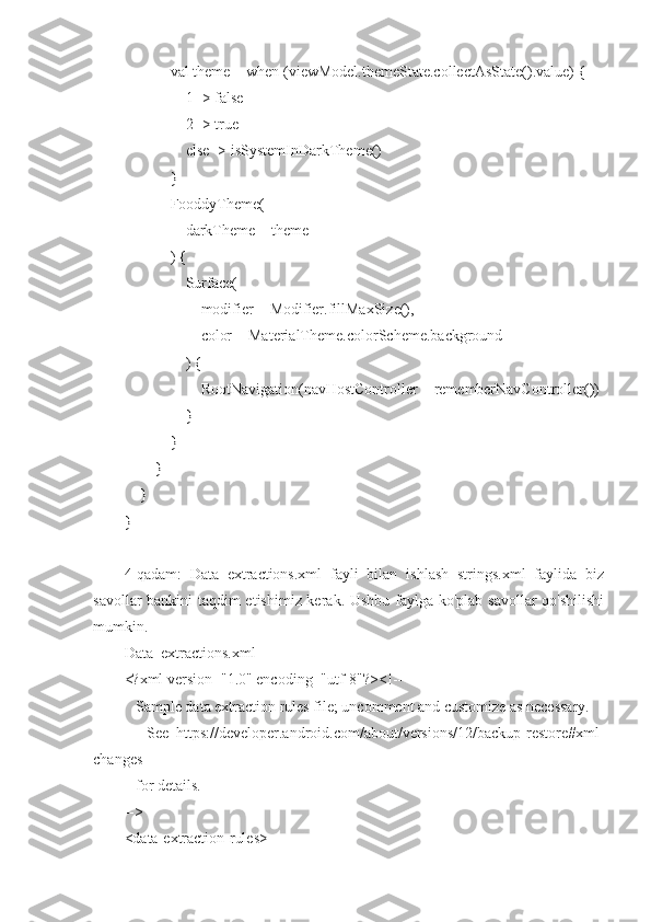             val theme = when (viewModel.themeState.collectAsState().value) {
                1 -> false
                2 -> true
                else -> isSystemInDarkTheme()
            }
            FooddyTheme(
                darkTheme = theme
            ) {
                Surface(
                    modifier = Modifier.fillMaxSize(),
                    color = MaterialTheme.colorScheme.background
                ) {
                    RootNavigation(navHostController = rememberNavController())
                }
            }
        }
    }
}
4-qadam:   Data_extractions.xml   fayli   bilan   ishlash   strings.xml   faylida   biz
savollar bankini taqdim etishimiz kerak. Ushbu faylga ko'plab savollar qo'shilishi
mumkin.
Data_extractions.xml
<?xml version="1.0" encoding="utf-8"?><!--
   Sample data extraction rules file; uncomment and customize as necessary.
      See   https://developer.android.com/about/versions/12/backup-restore#xml-
changes
   for details.
-->
<data-extraction-rules> 