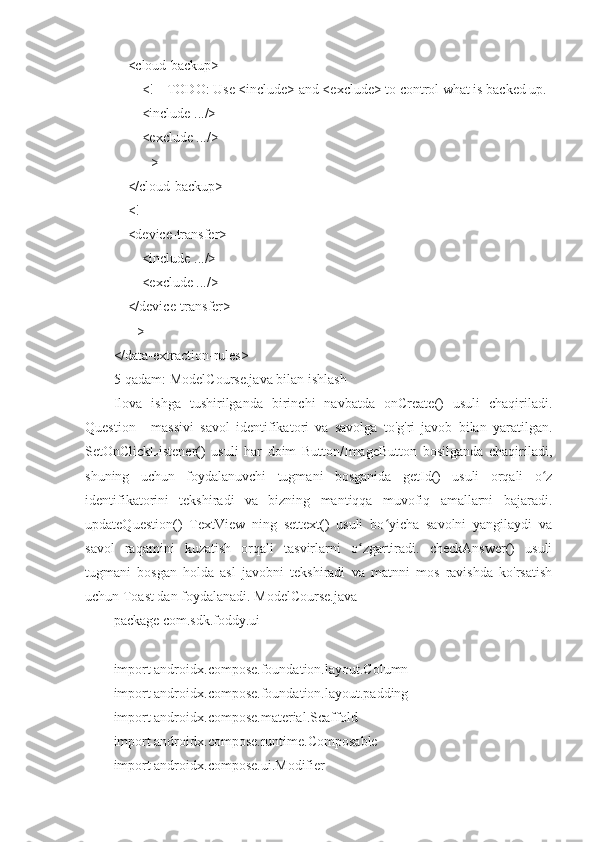     <cloud-backup>
        <!-- TODO: Use <include> and <exclude> to control what is backed up.
        <include .../>
        <exclude .../>
        -->
    </cloud-backup>
    <!--
    <device-transfer>
        <include .../>
        <exclude .../>
    </device-transfer>
    -->
</data-extraction-rules>  
5-qadam: ModelCourse.java bilan ishlash
Ilova   ishga   tushirilganda   birinchi   navbatda   onCreate()   usuli   chaqiriladi.
Question[]   massivi   savol   identifikatori   va   savolga   to'g'ri   javob   bilan   yaratilgan.
SetOnClickListener()   usuli   har   doim   Button/ImageButton   bosilganda   chaqiriladi,
shuning   uchun   foydalanuvchi   tugmani   bosganida   getId()   usuli   orqali   o zʻ
identifikatorini   tekshiradi   va   bizning   mantiqqa   muvofiq   amallarni   bajaradi.
updateQuestion()   TextView   ning   settext()   usuli   bo yicha   savolni   yangilaydi   va	
ʻ
savol   raqamini   kuzatish   orqali   tasvirlarni   o zgartiradi.   checkAnswer()   usuli	
ʻ
tugmani   bosgan   holda   asl   javobni   tekshiradi   va   matnni   mos   ravishda   ko'rsatish
uchun Toast dan foydalanadi. ModelCourse.java
package com.sdk.foddy.ui
import androidx.compose.foundation.layout.Column
import androidx.compose.foundation.layout.padding
import androidx.compose.material.Scaffold
import androidx.compose.runtime.Composable
import androidx.compose.ui.Modifier 