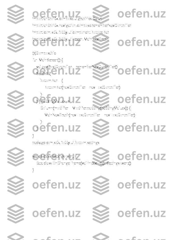 import androidx.compose.ui.graphics.Color
import androidx.navigation.compose.rememberNavController
import com.sdk.foddy.ui.component.BottomBar
import com.sdk.foddy.ui.screen.MainNavGraph
@Composable
fun MainScreen() {
    val navHostController = rememberNavController()
    Scaffold(
        bottomBar = {
            BottomBar(navController = navHostController)
        }
    ) { paddingValues ->
        Column(modifier = Modifier.padding(paddingValues)) {
            MainNavGraph(navHostController = navHostController)
        }
    }
}
package com.sdk.foddy.ui.bottom.settings
sealed class SettingsEvent {
    data class OnChangeTheme(val index: Int): SettingsEvent()
} 