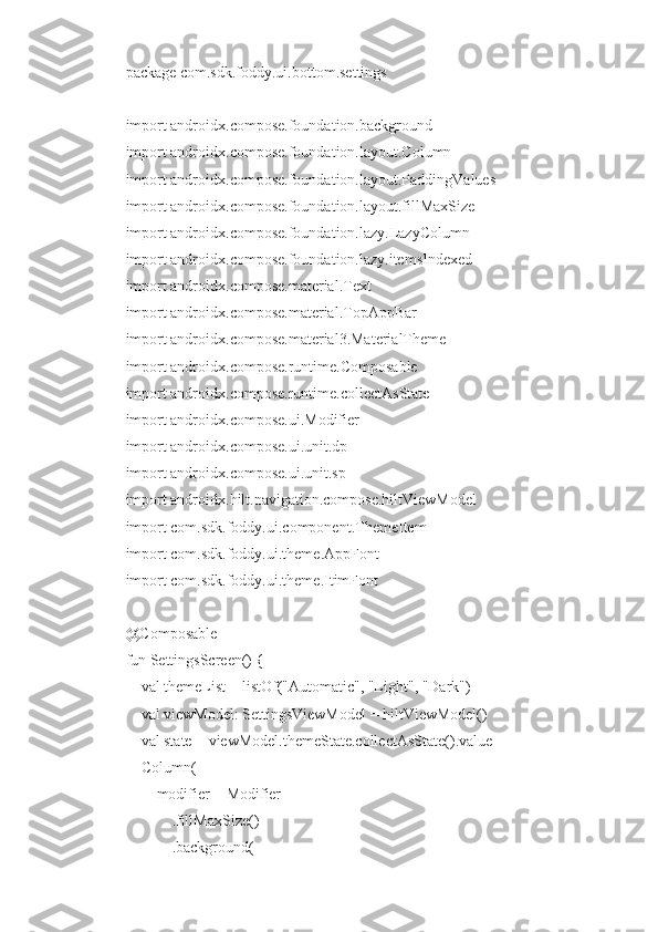 package com.sdk.foddy.ui.bottom.settings
import androidx.compose.foundation.background
import androidx.compose.foundation.layout.Column
import androidx.compose.foundation.layout.PaddingValues
import androidx.compose.foundation.layout.fillMaxSize
import androidx.compose.foundation.lazy.LazyColumn
import androidx.compose.foundation.lazy.itemsIndexed
import androidx.compose.material.Text
import androidx.compose.material.TopAppBar
import androidx.compose.material3.MaterialTheme
import androidx.compose.runtime.Composable
import androidx.compose.runtime.collectAsState
import androidx.compose.ui.Modifier
import androidx.compose.ui.unit.dp
import androidx.compose.ui.unit.sp
import androidx.hilt.navigation.compose.hiltViewModel
import com.sdk.foddy.ui.component.ThemeItem
import com.sdk.foddy.ui.theme.AppFont
import com.sdk.foddy.ui.theme.ItimFont
@Composable
fun SettingsScreen() {
    val themeList = listOf("Automatic", "Light", "Dark")
    val viewModel: SettingsViewModel = hiltViewModel()
    val state = viewModel.themeState.collectAsState().value
    Column(
        modifier = Modifier
            .fillMaxSize()
            .background( 