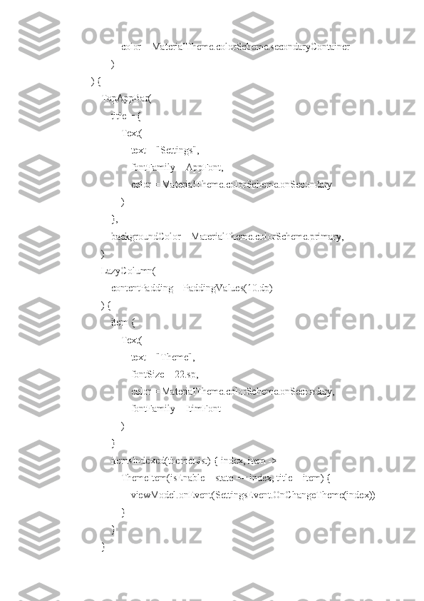                 color = MaterialTheme.colorScheme.secondaryContainer
            )
    ) {
        TopAppBar(
            title = {
                Text(
                    text = "Settings",
                    fontFamily = AppFont,
                    color = MaterialTheme.colorScheme.onSecondary
                )
            },
            backgroundColor = MaterialTheme.colorScheme.primary,
        )
        LazyColumn(
            contentPadding = PaddingValues(10.dp)
        ) {
            item {
                Text(
                    text = "Theme",
                    fontSize = 22.sp,
                    color = MaterialTheme.colorScheme.onSecondary,
                    fontFamily = ItimFont
                )
            }
            itemsIndexed(themeList) { index, item ->
                ThemeItem(isEnable = state == index, title = item) {
                    viewModel.onEvent(SettingsEvent.OnChangeTheme(index))
                }
            }
        } 