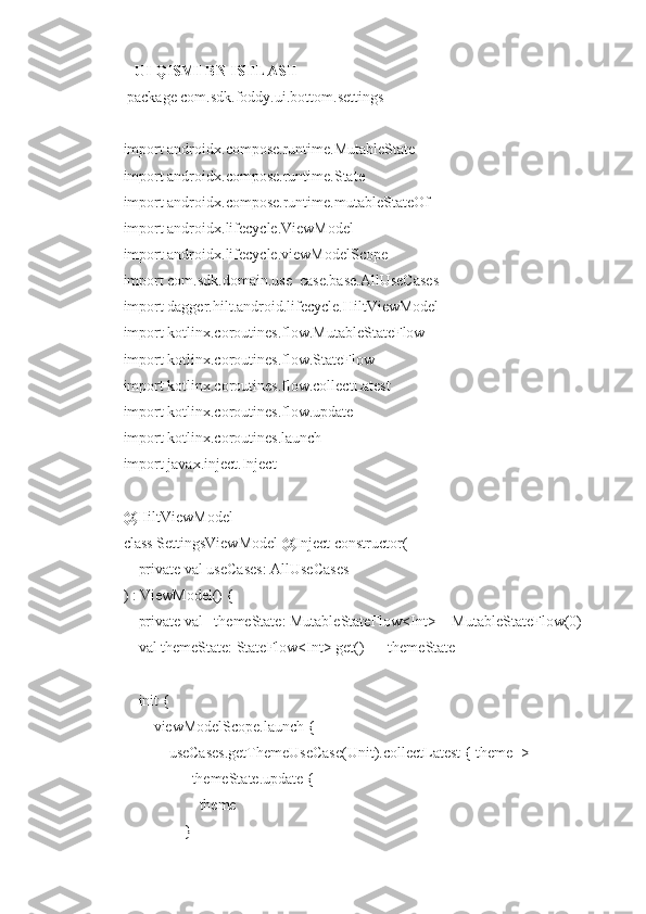    UI QISMI BN ISHLASH
 package com.sdk.foddy.ui.bottom.settings
import androidx.compose.runtime.MutableState
import androidx.compose.runtime.State
import androidx.compose.runtime.mutableStateOf
import androidx.lifecycle.ViewModel
import androidx.lifecycle.viewModelScope
import com.sdk.domain.use_case.base.AllUseCases
import dagger.hilt.android.lifecycle.HiltViewModel
import kotlinx.coroutines.flow.MutableStateFlow
import kotlinx.coroutines.flow.StateFlow
import kotlinx.coroutines.flow.collectLatest
import kotlinx.coroutines.flow.update
import kotlinx.coroutines.launch
import javax.inject.Inject
@HiltViewModel
class SettingsViewModel @Inject constructor(
    private val useCases: AllUseCases
) : ViewModel() {
    private val _themeState: MutableStateFlow<Int> = MutableStateFlow(0)
    val themeState: StateFlow<Int> get() = _themeState
    init {
        viewModelScope.launch {
            useCases.getThemeUseCase(Unit).collectLatest { theme ->
                _themeState.update {
                    theme
                } 