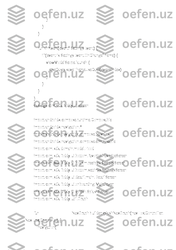             }
        }
    }
    fun onEvent(event: SettingsEvent) {
        if (event is SettingsEvent.OnChangeTheme) {
            viewModelScope.launch {
                useCases.saveThemeUseCase(event.index)
            }
        }
    }
}
package com.sdk.foddy.ui.screen
import androidx.compose.runtime.Composable
import androidx.navigation.*
import androidx.navigation.compose.NavHost
import androidx.navigation.compose.composable
import com.sdk.domain.model.Food
import com.sdk.foddy.ui.bottom.favorite.FavoriteScreen
import com.sdk.foddy.ui.bottom.recipes.RecipesScreen
import com.sdk.foddy.ui.bottom.settings.SettingsScreen
import com.sdk.foddy.ui.detail.main.DetailScreen
import com.sdk.foddy.ui.onboarding.MainPager
import com.sdk.foddy.ui.splash.SplashScreen
import com.sdk.foddy.util.Graph
fun   NavGraphBuilder.splashNavGraph(navHostController:
NavHostController) {
    navigation( 