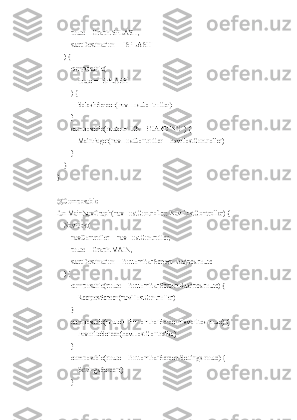         route = Graph.SPLASH,
        startDestination = "SPLASH"
    ) {
        composable(
            route = "SPLASH"
        ) {
            SplashScreen(navHostController)
        }
        composable(route = "ON_BOARDING") {
            MainPager(navHostController = navHostController)
        }
    }
}
@Composable
fun MainNavGraph(navHostController: NavHostController) {
    NavHost(
        navController = navHostController,
        route = Graph.MAIN,
        startDestination = BottomBarScreen.Recipes.route
    ) {
        composable(route = BottomBarScreen.Recipes.route) {
            RecipesScreen(navHostController)
        }
        composable(route = BottomBarScreen.Favorites.route) {
            FavoriteScreen(navHostController)
        }
        composable(route = BottomBarScreen.Settings.route) {
            SettingsScreen()
        } 