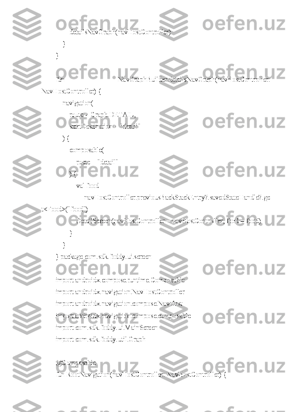         detailsNavGraph(navHostController)
    }
}
fun   NavGraphBuilder.detailsNavGraph(navHostController:
NavHostController) {
    navigation(
        route = Graph.DETAIL,
        startDestination = "detail"
    ) {
        composable(
            route = "detail"
        ) {
            val food =
                navHostController.previousBackStackEntry?.savedStateHandle?.ge
t<Food>("food")
            DetailScreen(navHostController = navHostController, food = food)
        }
    }
} package com.sdk.foddy.ui.screen
import androidx.compose.runtime.Composable
import androidx.navigation.NavHostController
import androidx.navigation.compose.NavHost
import androidx.navigation.compose.composable
import com.sdk.foddy.ui.MainScreen
import com.sdk.foddy.util.Graph
@Composable
fun RootNavigation(navHostController: NavHostController) { 