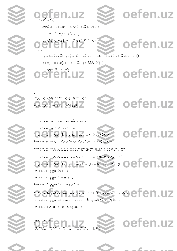     NavHost(
        navController = navHostController,
        route = Graph.ROOT,
        startDestination = Graph.SPLASH
    ) {
        splashNavGraph(navHostController = navHostController)
        composable(route = Graph.MAIN) {
            MainScreen()
        }
    }
}
DATABASE BILAN ISHLASH
package com.sdk.foddy.di
import android.content.Context
import androidx.room.Room
import com.sdk.data.local.database.FoodDao
import com.sdk.data.local.database.FoodDatabase
import com.sdk.data.local.manager.DataStoreManager
import com.sdk.data.repository.LocalRepositoryImpl
import com.sdk.domain.repository.LocalRepository
import dagger.Module
import dagger.Provides
import dagger.hilt.InstallIn
import dagger.hilt.android.qualifiers.ApplicationContext
import dagger.hilt.components.SingletonComponent
import javax.inject.Singleton
@Module
@InstallIn(SingletonComponent::class) 