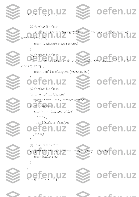 object DatabaseModule {
    @[Provides Singleton]
        fun   provideDataStoreManager(@ApplicationContext   context:   Context):
DataStoreManager {
        return DataStoreManager(context)
    }
    @[Provides Singleton]
       fun provideLocalRepository(manager: DataStoreManager,dao:  FoodDao):
LocalRepository {
        return LocalRepositoryImpl(manager, dao)
    }
    @[Provides Singleton]
    fun provideFoodDatabase(
        @ApplicationContext context: Context
    ): FoodDatabase {
        return Room.databaseBuilder(
            context,
            FoodDatabase::class.java,
            "Food.db"
        ).build()
    }
    @[Provides Singleton]
    fun providesFoodDao(database: FoodDatabase): FoodDao {
        return database.dao
    }
}
package com.sdk.foddy.di 