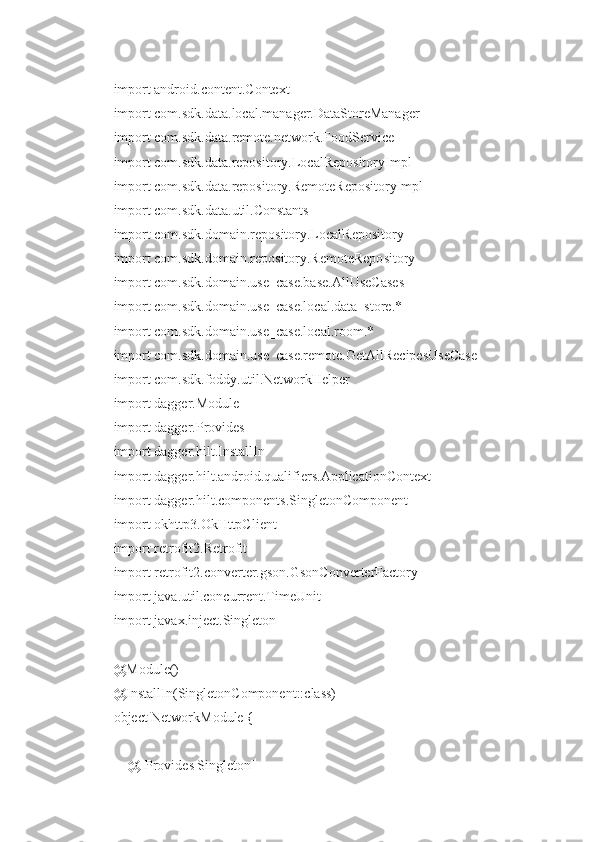 import android.content.Context
import com.sdk.data.local.manager.DataStoreManager
import com.sdk.data.remote.network.FoodService
import com.sdk.data.repository.LocalRepositoryImpl
import com.sdk.data.repository.RemoteRepositoryImpl
import com.sdk.data.util.Constants
import com.sdk.domain.repository.LocalRepository
import com.sdk.domain.repository.RemoteRepository
import com.sdk.domain.use_case.base.AllUseCases
import com.sdk.domain.use_case.local.data_store.*
import com.sdk.domain.use_case.local.room.*
import com.sdk.domain.use_case.remote.GetAllRecipesUseCase
import com.sdk.foddy.util.NetworkHelper
import dagger.Module
import dagger.Provides
import dagger.hilt.InstallIn
import dagger.hilt.android.qualifiers.ApplicationContext
import dagger.hilt.components.SingletonComponent
import okhttp3.OkHttpClient
import retrofit2.Retrofit
import retrofit2.converter.gson.GsonConverterFactory
import java.util.concurrent.TimeUnit
import javax.inject.Singleton
@Module()
@InstallIn(SingletonComponent::class)
object NetworkModule {
    @[Provides Singleton] 