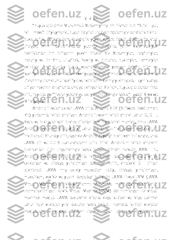 KIRISH
“Buyuk   ajdodimiz   Muhammad   Xorazmiyning   bir   hikmati   bor:   “So‘z   –   gul,
ish – meva”. O‘ylaymanki, bugun belgilab oladigan rejalaringiz qanchalik pishiq-
puxta   bo‘lsa,   ishingiz   ham   shunchalik   yaxshi   samara   beradi.   Sizlar   ko‘p   kitob
o‘qigan,   bilimli   avlod   sifatida   yurtimiz   o‘tmishda   jahon   sivizilizatsiyasi
beshiklaridan   biri   bo‘lganini   yaxshi   bilasiz.   Siz   Xorazmiylar,   Farg‘oniylar,
Beruniy   va   Ibn   Sino,   Ulug‘bek,   Navoiy   va   Boburlar,   Buxoriylar,   Termiziylar
avlodisiz.   Ana   shunday   buyuk   vatandoshlarimiz   yaratgan   bebaho   bilim   va
kashfiyotlar bugun ham butun insoniyatga xizmat qilmoqda. Ulug‘ allomalarimiz,
o‘zlarining olamshumul kashfiyot va ixtirolarini sizning yoshingizda – ayni kuchga
to‘lgan navqiron chog‘larida amalga oshirganlar. Siz ham, buyuk ajdodlardan ibrat
olib,   hayotda   mo‘’jizalar   yaratishga   astoydil   intilishingiz   kerak.”   –   dedi   Shavkat
Mirziyoyev .
Android ilovalari  asosan  JAVA tilida Android SDK (Software Development
Kit)   yordamida   ishlab   chiqilgan.   Android   ilovasini   ishlab   chiqish   uchun   C,   C++,
Scala   va   boshqalar   kabi   boshqa   tillardan   ham   foydalanish   mumkin,   biroq   JAVA
Android   ilovalarini   ishlab   chiqish   uchun   eng   ko p   qo llaniladigan   dasturlash   tiliʻ ʻ
hisoblanadi. Shunday qilib, agar siz Android-da yangi boshlovchi bo'lsangiz, unda
JAVA   tili   va   OOPS   tushunchalarini   to'liq   bilish   Android-ni   ishlab   chiqishni
boshlashdan   oldin   o'rganishingiz   kerak   bo'lgan   birinchi   narsadir.   AVA   -   bu
Android   ilovalarini   ishlab   chiqishda   ishlatiladigan   dasturlash   tili.   Bu   sinfga
asoslangan   va   ob'ektga   yo'naltirilgan   dasturlash   bo'lib,   sintaksisi   C++   tilidan
ta'sirlanadi.   JAVA   ning   asosiy   maqsadlari   oddiy,   ob'ektga   yo'naltirilgan,
mustahkam,   xavfsiz   va   yuqori   darajadagi   bo'lishdir.   JAVA   ilovasi   JVM   (JAVA
Virtual   Machine)   da   ishlaydi,   ammo   Androidda   mobil   qurilmalar   uchun
optimallashtirilgan   Dalvik   Virtual   Machine   (DVM)   deb   nomlangan   o'z   virtual
mashinasi   mavjud.   JAVA   dasturchisi   sifatida   sizga   kodlash   va   ishga   tushirish
uchun   ba'zi   vositalar   yoki   dasturlar   kerak   bo'ladi.   Internetda   ko'plab   vositalar
mavjud,   ammo   biz   sizga   JAVA-ni   o'rganish   uchun   Eclipse-dan   foydalanishni 