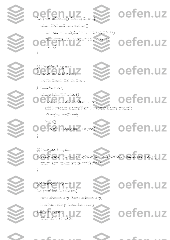     fun provideOkhttp(): OkHttpClient {
        return OkHttpClient.Builder()
            .connectTimeout(30, TimeUnit.SECONDS)
            .readTimeout(30, TimeUnit.SECONDS)
            .build()
    }
    @[Provides Singleton]
    fun provideFoodService(
        okHttpClient: OkHttpClient
    ): FoodService {
        return Retrofit.Builder()
            .baseUrl(Constants.BASE_URL)
            .addConverterFactory(GsonConverterFactory.create())
            .client(okHttpClient)
            .build()
            .create(FoodService::class.java)
    }
    @[Provides Singleton]
    fun provideRemoteRepository(service: FoodService): RemoteRepository {
        return RemoteRepositoryImpl(service)
    }
    @[Provides Singleton]
    fun provideAllUseCases(
        remoteRepository: RemoteRepository,
        localRepository: LocalRepository
    ): AllUseCases {
        return AllUseCases( 