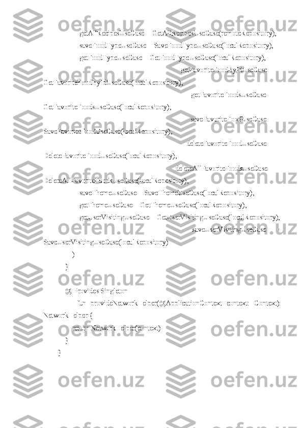             getAllRecipesUseCase = GetAllRecipesUseCase(remoteRepository),
            saveFoodTypeUseCase = SaveFoodTypeUseCase(localRepository),
            getFoodTypeUseCase = GetFoodTypeUseCase(localRepository),
                        getFavoriteFoodByIdUseCase   =
GetFavoriteFoodByIdUseCase(localRepository),
                        getFavoriteFoodsUseCase   =
GetFavoriteFoodsUseCase(localRepository),
                        saveFavoriteFoodUseCase   =
SaveFavoriteFoodUseCase(localRepository),
                        deleteFavoriteFoodUseCase   =
DeleteFavoriteFoodUseCase(localRepository),
                        deleteAllFavoriteFoodsUseCase   =
DeleteAllFavoriteFoodsUseCase(localRepository),
            saveThemeUseCase = SaveThemeUseCase(localRepository),
            getThemeUseCase = GetThemeUseCase(localRepository),
            getUserVisitingUseCase = GetUserVisitingUseCase(localRepository),
                        saveUserVisitingUseCase   =
SaveUserVisitingUseCase(localRepository)
        )
    }
    @[Provides Singleton]
        fun   provideNetworkHelper(@ApplicationContext   context:   Context):
NetworkHelper {
        return NetworkHelper(context)
    }
} 