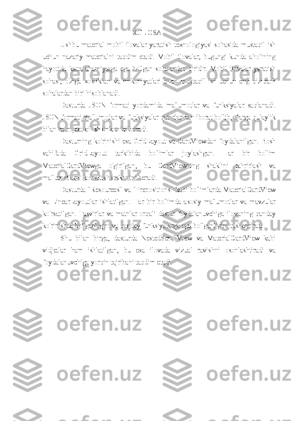 XULOSA
Ushbu   material   mobil   ilovalar   yaratish   texnologiyasi   sohasida   mustaqil   ish
uchun   nazariy   materialni   taqdim   etadi.   Mobil   ilovalar,   bugungi   kunda   aholining
hayotida   katta   ahamiyatga   ega   bo'lgan   sohalardan   biridir.   Mobil   ilovalar   yaratish
sohasi,   o'ziga   xosliklari   va   imkoniyatlari   bilan   mustaqil   ish   uchun   eng   qiziqarli
sohalardan biri hisoblanadi.
Dasturda   JSON   formati   yordamida   ma'lumotlar   va   funksiyalar   saqlanadi.
JSON formati ma'lumotlar va funksiyalar qatorlaridan iborat bo'lib, ularga qulaylik
bilan murojaat qilish imkonini beradi.
Dasturning ko'rinishi  esa GridLayout  va CardViewdan foydalanilgan. Bosh
sahifada   GridLayout   tarkibida   bo'limlar   joylashgan.   Har   bir   bo'lim
MaterialCardViewga   o'girilgan,   bu   CardViewning   shaklini   tahrirlash   va
ma'lumotlarni ko'rsatish imkonini beradi.
Dasturda "Resources" va "Prepositions" kabi bo'limlarda MaterialCardView
va   LinearLayoutlar   ishlatilgan.   Har   bir   bo'limda   asosiy   ma'lumotlar   va   mavzular
ko'rsatilgan. Tasvirlar  va matnlar  orqali  dastur  foydalanuvchiga ilovaning qanday
ko'rinishda bo'lganligini va qanday funksiyalarga ega bo'lganligini tushuntiradi.
Shu   bilan   birga,   dasturda   NestedScrollView   va   MaterialCardView   kabi
vidjetlar   ham   ishlatilgan,   bu   esa   ilovada   vizual   ravishni   osonlashtiradi   va
foydalanuvchiga yorqin tajribani taqdim etadi. 
