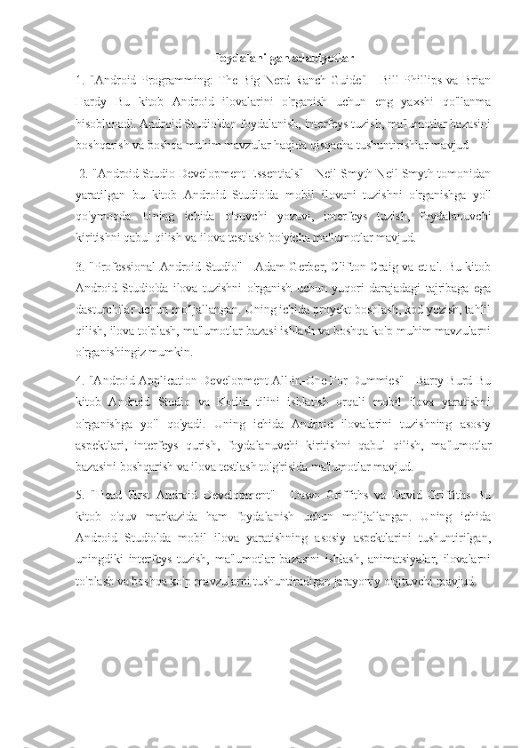Foydalanilgan adabiyotlar
1.   "Android   Programming:   The   Big   Nerd   Ranch   Guide"   -   Bill   Phillips   va   Brian
Hardy   Bu   kitob   Android   ilovalarini   o'rganish   uchun   eng   yaxshi   qo'llanma
hisoblanadi. Android Studio'dan foydalanish, interfeys tuzish, ma'lumotlar bazasini
boshqarish va boshqa muhim mavzular haqida qisqacha tushuntirishlar mavjud
 2. "Android Studio Development Essentials" - Neil Smyth Neil Smyth tomonidan
yaratilgan   bu   kitob   Android   Studio'da   mobil   ilovani   tuzishni   o'rganishga   yo'l
qo'ymoqda.   Uning   ichida   o'quvchi   yozuvi,   interfeys   tuzish,   foydalanuvchi
kiritishni qabul qilish va ilova testlash bo'yicha ma'lumotlar mavjud. 
3. "Professional  Android Studio" - Adam Gerber, Clifton Craig va et al. Bu kitob
Android   Studio'da   ilova   tuzishni   o'rganish   uchun   yuqori   darajadagi   tajribaga   ega
dasturchilar uchun mo'ljallangan. Uning ichida proyekt boshlash, kod yozish, tahlil
qilish, ilova to'plash, ma'lumotlar bazasi ishlash va boshqa ko'p muhim mavzularni
o'rganishingiz mumkin. 
4. "Android Application Development All-in-One For Dummies" - Barry Burd Bu
kitob   Android   Studio   va   Kotlin   tilini   ishlatish   orqali   mobil   ilova   yaratishni
o'rganishga   yo'l   qo'yadi.   Uning   ichida   Android   ilovalarini   tuzishning   asosiy
aspektlari,   interfeys   qurish,   foydalanuvchi   kiritishni   qabul   qilish,   ma'lumotlar
bazasini boshqarish va ilova testlash to'g'risida ma'lumotlar mavjud. 
5.   "Head   First   Android   Development"   -   Dawn   Griffiths   va   David   Griffiths   Bu
kitob   o'quv   markazida   ham   foydalanish   uchun   mo'ljallangan.   Uning   ichida
Android   Studio'da   mobil   ilova   yaratishning   asosiy   aspektlarini   tushuntirilgan,
uningdiki   interfeys   tuzish,   ma'lumotlar   bazasini   ishlash,   animatsiyalar,   ilovalarni
to'plash va boshqa ko'p mavzularni tushuntiradigan jarayoniy o'qituvchi mavjud. 