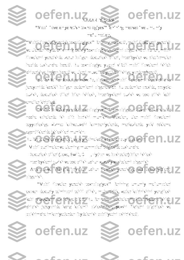 NAZARIY QISM
“Mobil ilovalar yaratish texnologiyasi” fanining maqsadi va umumiy
ma'lumotlar .
“Mobil ilovalar yaratish texnologiyasi” fanining maqsadi, mobil ilovalarni yaratish
va ulardan foydalanishning asosiy texnologik usullarini o'rgatishdir. Bu fan, mobil
ilovalarni   yaratishda   zarur   bo'lgan   dasturlash   tillari,   interfeyslar   va   platformalar
haqida   tushuncha   beradi.   Bu   texnologiya   yuqori   sifatli   mobil   ilovalarni   ishlab
chiqarishga imkon beradi va ularni muvaffaqiyatli bo'lishiga yordam beradi. 
Bu fan ta'lim dasturiga muvofiq, o'quvchilar mobil ilovalarni ishlab chiqish
jarayonida   kerakli   bo'lgan   qadamlarni   o'rganadilar.   Bu   qadamlar   orasida,   proyekt
tuzish,   dasturlash   tillari   bilan   ishlash,   interfeyslarni   tuzish   va   test   qilish   kabi
amallar kiritiladi. 
“Mobil ilovalar yaratish texnologiyasi” fanini o'qigan o'quvchilar uchun bir
necha   sohalarda   ish   olib   borishi   mumkin.   Masalan,   ular   mobil   ilovalarni
tayyorlashga   xizmat   ko'rsatuvchi   kompaniyalarda,   markazlarda   yoki   reklama
agentliklarida ishlashlari mumkin.
Bu fan talabalariga kerakli asosiy ko'makchi vositalar quyidagilardir:
- Mobil qurilmalar va ularning muammolari to'g'risida tushuncha
- Dasturlash tillari (Java, Swift, C ++, Python va boshqalar) bilan ishlash
- Interfeyslarni tuzish va test qilish uchun xususiy vositalarni o'rganish
-   Android   va   iOS   platformalari   uchun   ilovalar   yaratishga   oid   qonuniyatlarni
o'rganish.
“Mobil   ilovalar   yaratish   texnologiyasi”   fanining   umumiy   ma'lumotlari
asosan   dasturiy   ta'minotni   tahlil   qilish,   muharrirlik,   xatlar   ko'rinishini   yangilash
kabi   mavzularni   o'z   ichiga   oladi.   Bu   fan   orqali   talabalar   mobil   ilovalarni   ishlab
chiqish   jarayonida   keng   ko'lamli   o'zlashtirish,   yaxshi   fikrlarni   to'g'rilash   va
qo'shimcha imkoniyatlardan foydalanish qobiliyatini oshirishadi. 