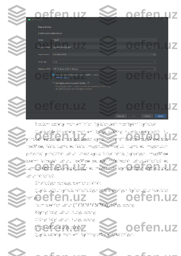 2-qadam: activity_main.xml bilan foydalanuvchi interfeysini loyihalash
Quyidagi kodni activity_main.xml fayliga qo'shing. Bu erda asosiy tartib - bu
yo'nalishi vertikalga o'rnatilgan LinearLayout. Uning ichida bitta ImageView, bitta
TextView,   ikkita   tugma   va   ikkita   ImageButton   mavjud.   Tugma   va   ImageButton
gorizontal   yo'naltirish   uchun   LinearLayout   bolasi   ichida   joylashgan.   ImageView
tasvirni   ko'rsatish   uchun,   TextView   esa   savolni   ko'rsatish   uchun   ishlatiladi   va
tugma rost/noto'g'ri ko'rsatish uchun va ImageButton keyingi/oldingi savolga o'tish
uchun ishlatiladi.
Chiziladigan papkaga rasmlar qo'shish:
Quyida ushbu loyihada ishlatiladigan barcha chizilgan fayllar uchun havolalar
berilgan.
Taom tasvirlari uchun (f1/f2/f3/f4/f5/f6/f7): Bunga qarang.
Keyingi belgi uchun: Bunga qarang.
Oldingi belgi uchun: Bunga qarang.
Emoji uchun: Bunga qarang.
Quyida activity_main.xml faylining to liq kodi keltirilgan.ʻ 