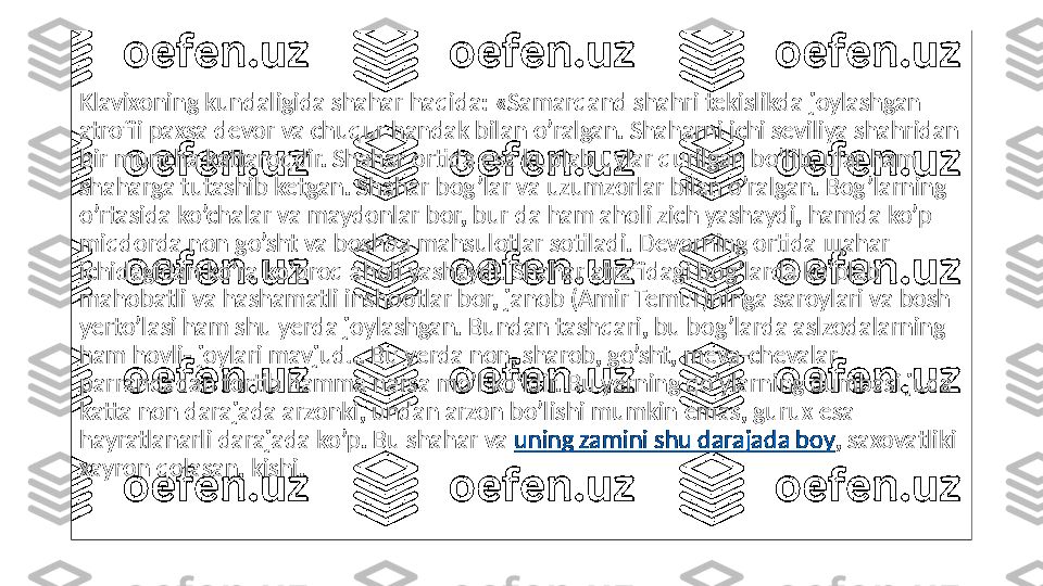 Klavixoning kundaligida shahar haqida: «Samarqand shahri tekislikda joylashgan 
atrofii paxsa devor va chuqur handak bilan o’ralgan. Shaharni ichi seviliya shahridan 
bir muncha kattaroqdir. Shahar ortida esa kuplab uylar qurilgan bo’lib, ular ham 
shaharga tutashib ketgan. Shahar bog’lar va uzumzorlar bilan o’ralgan. Bog’larning 
o’rtasida ko’chalar va maydonlar bor, bur da ham aholi zich yashaydi, hamda ko’p 
miqdorda non go’sht va boshqa mahsulotlar sotiladi. Devorning ortida  щ ahar 
ichidagidan ko’ra ko’proq aholi yashaydi. Shahar atrafidagi bog’larda ko’plab 
mahobatli va hashamatli inshootlar bor, janob (Amir Temur)ninga saroylari va bosh 
yerto’lasi ham shu yerda joylashgan. Bundan tashqari, bu bog’larda aslzodalarning 
ham hovli- joylari mavjud… Bu yerda non, sharob, go’sht, meva-chevalar 
parrandadan tortib hamma narsa mo’l-ko’ldir. Bu yerning qo’ylarning dumbasi juda 
katta non darajada arzonki, undan arzon bo’lishi mumkin emas, gurux esa 
hayratlanarli darajada ko’p. Bu shahar va  uning zamini shu darajada boy , saxovatliki 
xayron qolasan, kishi. 