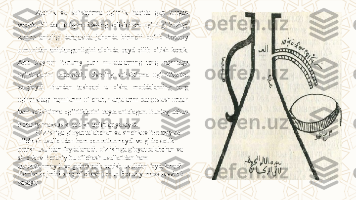 Zichlik  va  solishtirma  og’irlik  haqida  gap  borgan 
vaqtda,  50  dan  ortiq  moddaning  solishtirma  og’irligi  hozirgi 
zamon  aniqligi  darajasida  jahonda  birinchi  bo’lib  Beruniy 
tomonidan  aniqlanganligini  alohida  qayd  qilib  o’tish  kerak. 
Abu  Rayhon  Beruniy  turli  moddalarning  teng  hajmdagi 
og’irliklarini  taqqoslab,  ularning  solishtirma  og’irliklarini 
aniqlaydi.  Bundan  tashqari  u  o’sha  moddalarning  teng 
og’irlikdagi hajmlarini o’lchab, natijalarini taqqoslash orqali 
ham solishtirma og’irliklarini qayta aniqlagan. Buning uchun 
Beruniy maxsus xilma-xil qoliplar yasaydi.
O’z ishiga g’oyat talabchan va sinchkov Beruniy bu 
o’lchash usullaridan ham qanoatlanmaydi va gidrostatik 
tortish usulidan foydalanadi. o’z ishiga g’oyat talabchan va 
sinchkov Beruniy bu o’lchash usullaridan ham 
qanoatlanmaydi va gidrostatik tortish usulidan foydalanadi. 
Jismlar hajmini aniq o’lchash uchun Beruniy maxsus asbob 
yasaydi  