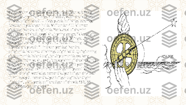 Sulton Mahmud G’aznaviy Hindistonga qilgan safarining 
birida Beruniyni ham birga olib ketadi, vaqtincha istiqomat 
qilishga to’g’ri keladi. U o’zga yurtda bo’lishiga qaramay, 
fursatdan foydalangan holda Mo’ltondan 400 kilometr 
g’arbdagi Nandna qo’rg’onida Yer kurrasi o’lchamini 
aniqlashga kirishadi, avval shu joyning geografik kengligini 
o’lchab 32°c ga teng ekanligini aniqlaydi. So’ngra ufqning 
pasayish burchagini o’lchaydi. Bu haqda olimning o’zi 
quyidagicha yozadi:  “ Hindiston yeridagi Nandna 
qo’rg’onida istiqomat qilishimga to’g’ri keldi. Qo’rg’onning 
g’arb tomonida baland tog’, janubiy tomonida esa keng 
sahroni ko’rdim va shu on (ufq pasayishini o’lchash usulini) 
sinab ko’rishga kirishdim. Tog’ tepasidan turib yerning 
lojuvard rangdagi osmon bilan tutashganini yaqqol ko’rdim. 
Qarash chizig’i vertikalga perpendikulyar bo’lgan chiziqdan 
0° 341 pasaydi. Perpendikulyar bo’lgan tog’ balandligini 
o’lchadim, u shu yerda qo’llanadigan o’lchovda 652,055 
cho’zim (gaz)ga teng keldi” 